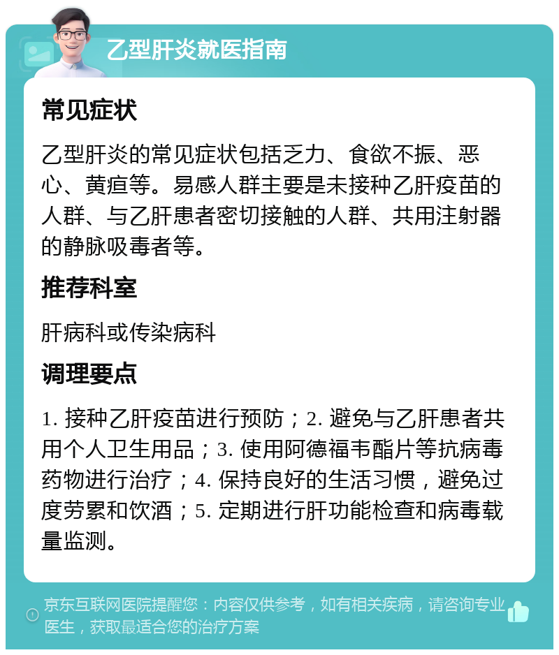 乙型肝炎就医指南 常见症状 乙型肝炎的常见症状包括乏力、食欲不振、恶心、黄疸等。易感人群主要是未接种乙肝疫苗的人群、与乙肝患者密切接触的人群、共用注射器的静脉吸毒者等。 推荐科室 肝病科或传染病科 调理要点 1. 接种乙肝疫苗进行预防；2. 避免与乙肝患者共用个人卫生用品；3. 使用阿德福韦酯片等抗病毒药物进行治疗；4. 保持良好的生活习惯，避免过度劳累和饮酒；5. 定期进行肝功能检查和病毒载量监测。