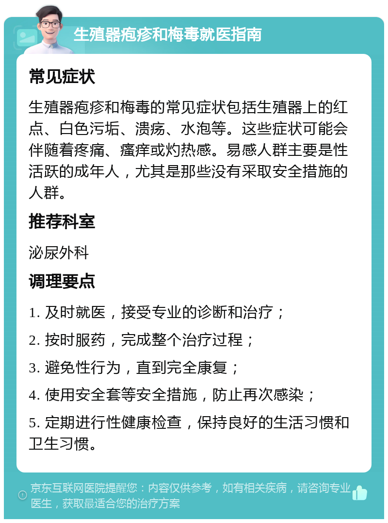 生殖器疱疹和梅毒就医指南 常见症状 生殖器疱疹和梅毒的常见症状包括生殖器上的红点、白色污垢、溃疡、水泡等。这些症状可能会伴随着疼痛、瘙痒或灼热感。易感人群主要是性活跃的成年人，尤其是那些没有采取安全措施的人群。 推荐科室 泌尿外科 调理要点 1. 及时就医，接受专业的诊断和治疗； 2. 按时服药，完成整个治疗过程； 3. 避免性行为，直到完全康复； 4. 使用安全套等安全措施，防止再次感染； 5. 定期进行性健康检查，保持良好的生活习惯和卫生习惯。