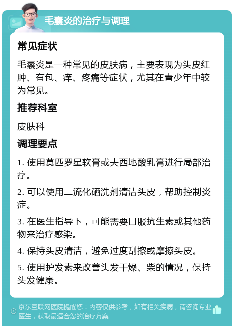 毛囊炎的治疗与调理 常见症状 毛囊炎是一种常见的皮肤病，主要表现为头皮红肿、有包、痒、疼痛等症状，尤其在青少年中较为常见。 推荐科室 皮肤科 调理要点 1. 使用莫匹罗星软膏或夫西地酸乳膏进行局部治疗。 2. 可以使用二流化硒洗剂清洁头皮，帮助控制炎症。 3. 在医生指导下，可能需要口服抗生素或其他药物来治疗感染。 4. 保持头皮清洁，避免过度刮擦或摩擦头皮。 5. 使用护发素来改善头发干燥、柴的情况，保持头发健康。