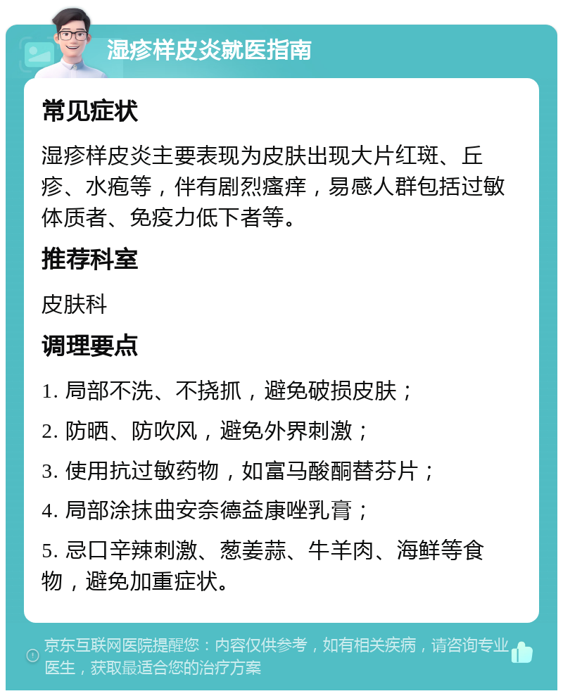 湿疹样皮炎就医指南 常见症状 湿疹样皮炎主要表现为皮肤出现大片红斑、丘疹、水疱等，伴有剧烈瘙痒，易感人群包括过敏体质者、免疫力低下者等。 推荐科室 皮肤科 调理要点 1. 局部不洗、不挠抓，避免破损皮肤； 2. 防晒、防吹风，避免外界刺激； 3. 使用抗过敏药物，如富马酸酮替芬片； 4. 局部涂抹曲安奈德益康唑乳膏； 5. 忌口辛辣刺激、葱姜蒜、牛羊肉、海鲜等食物，避免加重症状。