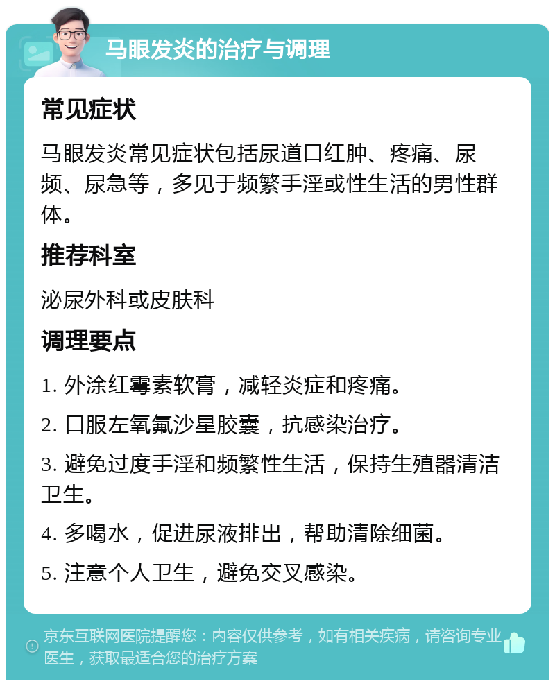 马眼发炎的治疗与调理 常见症状 马眼发炎常见症状包括尿道口红肿、疼痛、尿频、尿急等，多见于频繁手淫或性生活的男性群体。 推荐科室 泌尿外科或皮肤科 调理要点 1. 外涂红霉素软膏，减轻炎症和疼痛。 2. 口服左氧氟沙星胶囊，抗感染治疗。 3. 避免过度手淫和频繁性生活，保持生殖器清洁卫生。 4. 多喝水，促进尿液排出，帮助清除细菌。 5. 注意个人卫生，避免交叉感染。