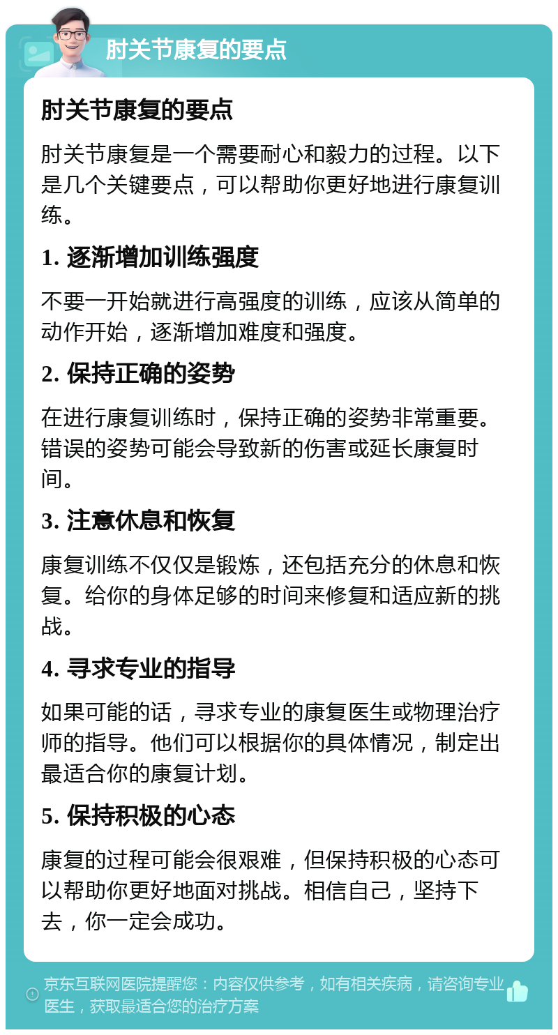 肘关节康复的要点 肘关节康复的要点 肘关节康复是一个需要耐心和毅力的过程。以下是几个关键要点，可以帮助你更好地进行康复训练。 1. 逐渐增加训练强度 不要一开始就进行高强度的训练，应该从简单的动作开始，逐渐增加难度和强度。 2. 保持正确的姿势 在进行康复训练时，保持正确的姿势非常重要。错误的姿势可能会导致新的伤害或延长康复时间。 3. 注意休息和恢复 康复训练不仅仅是锻炼，还包括充分的休息和恢复。给你的身体足够的时间来修复和适应新的挑战。 4. 寻求专业的指导 如果可能的话，寻求专业的康复医生或物理治疗师的指导。他们可以根据你的具体情况，制定出最适合你的康复计划。 5. 保持积极的心态 康复的过程可能会很艰难，但保持积极的心态可以帮助你更好地面对挑战。相信自己，坚持下去，你一定会成功。