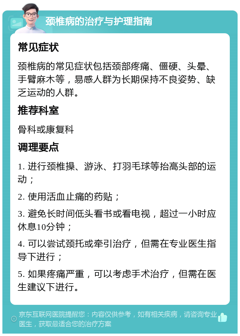 颈椎病的治疗与护理指南 常见症状 颈椎病的常见症状包括颈部疼痛、僵硬、头晕、手臂麻木等，易感人群为长期保持不良姿势、缺乏运动的人群。 推荐科室 骨科或康复科 调理要点 1. 进行颈椎操、游泳、打羽毛球等抬高头部的运动； 2. 使用活血止痛的药贴； 3. 避免长时间低头看书或看电视，超过一小时应休息10分钟； 4. 可以尝试颈托或牵引治疗，但需在专业医生指导下进行； 5. 如果疼痛严重，可以考虑手术治疗，但需在医生建议下进行。