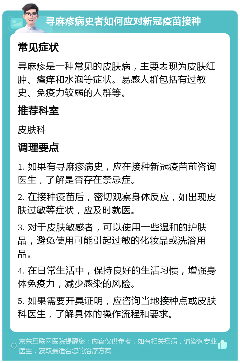 寻麻疹病史者如何应对新冠疫苗接种 常见症状 寻麻疹是一种常见的皮肤病，主要表现为皮肤红肿、瘙痒和水泡等症状。易感人群包括有过敏史、免疫力较弱的人群等。 推荐科室 皮肤科 调理要点 1. 如果有寻麻疹病史，应在接种新冠疫苗前咨询医生，了解是否存在禁忌症。 2. 在接种疫苗后，密切观察身体反应，如出现皮肤过敏等症状，应及时就医。 3. 对于皮肤敏感者，可以使用一些温和的护肤品，避免使用可能引起过敏的化妆品或洗浴用品。 4. 在日常生活中，保持良好的生活习惯，增强身体免疫力，减少感染的风险。 5. 如果需要开具证明，应咨询当地接种点或皮肤科医生，了解具体的操作流程和要求。