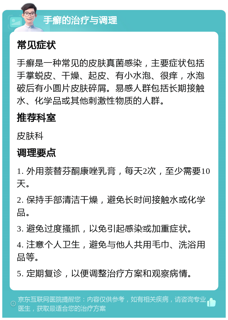 手癣的治疗与调理 常见症状 手癣是一种常见的皮肤真菌感染，主要症状包括手掌蜕皮、干燥、起皮、有小水泡、很痒，水泡破后有小圆片皮肤碎屑。易感人群包括长期接触水、化学品或其他刺激性物质的人群。 推荐科室 皮肤科 调理要点 1. 外用萘替芬酮康唑乳膏，每天2次，至少需要10天。 2. 保持手部清洁干燥，避免长时间接触水或化学品。 3. 避免过度搔抓，以免引起感染或加重症状。 4. 注意个人卫生，避免与他人共用毛巾、洗浴用品等。 5. 定期复诊，以便调整治疗方案和观察病情。