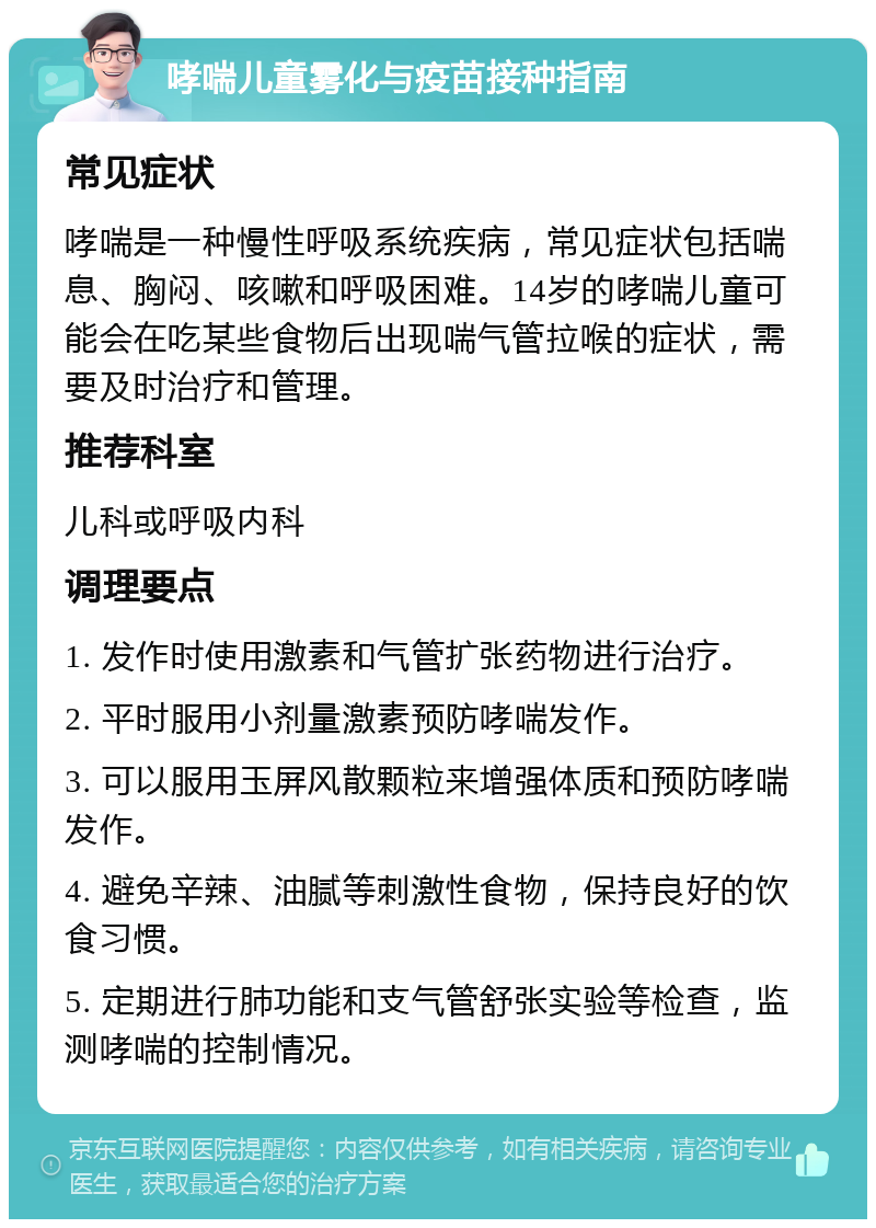 哮喘儿童雾化与疫苗接种指南 常见症状 哮喘是一种慢性呼吸系统疾病，常见症状包括喘息、胸闷、咳嗽和呼吸困难。14岁的哮喘儿童可能会在吃某些食物后出现喘气管拉喉的症状，需要及时治疗和管理。 推荐科室 儿科或呼吸内科 调理要点 1. 发作时使用激素和气管扩张药物进行治疗。 2. 平时服用小剂量激素预防哮喘发作。 3. 可以服用玉屏风散颗粒来增强体质和预防哮喘发作。 4. 避免辛辣、油腻等刺激性食物，保持良好的饮食习惯。 5. 定期进行肺功能和支气管舒张实验等检查，监测哮喘的控制情况。