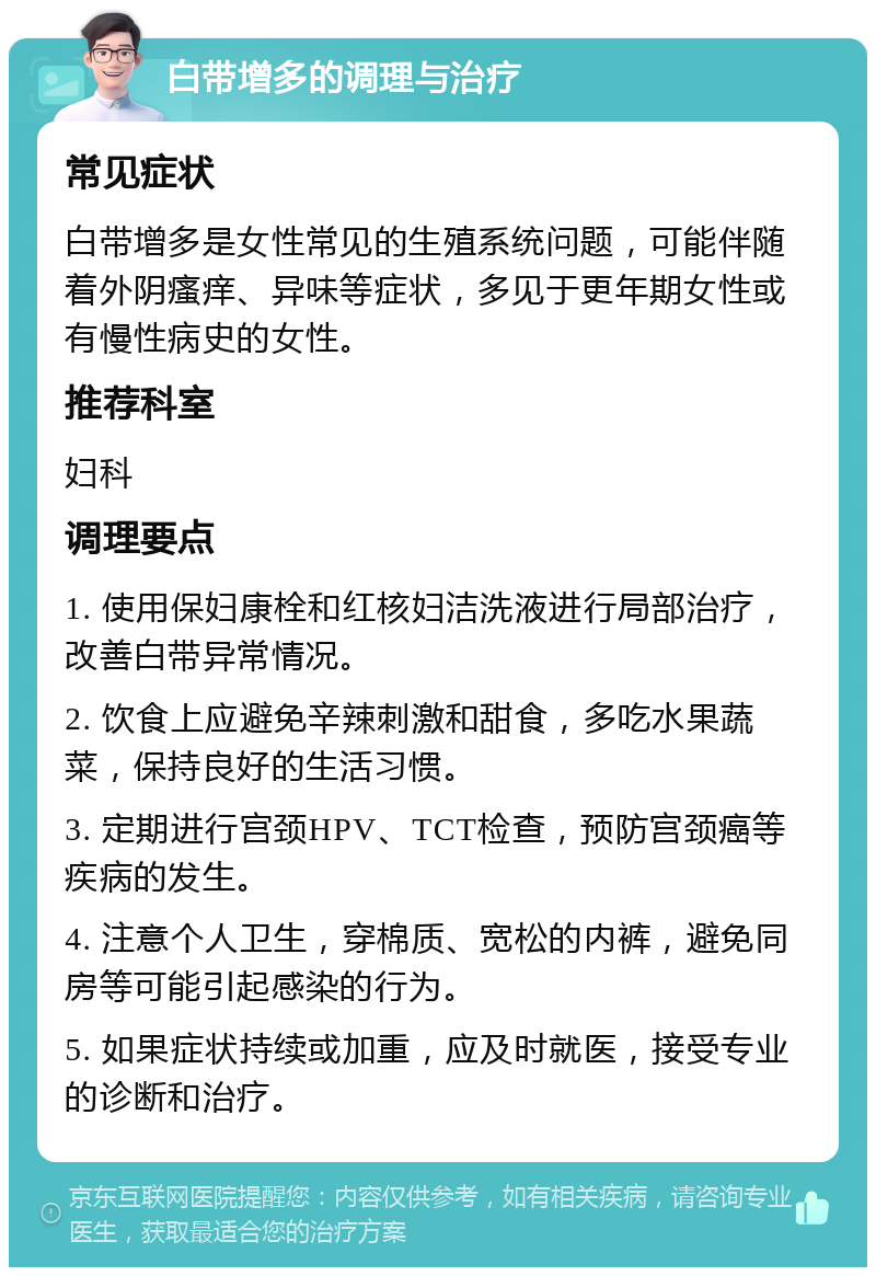 白带增多的调理与治疗 常见症状 白带增多是女性常见的生殖系统问题，可能伴随着外阴瘙痒、异味等症状，多见于更年期女性或有慢性病史的女性。 推荐科室 妇科 调理要点 1. 使用保妇康栓和红核妇洁洗液进行局部治疗，改善白带异常情况。 2. 饮食上应避免辛辣刺激和甜食，多吃水果蔬菜，保持良好的生活习惯。 3. 定期进行宫颈HPV、TCT检查，预防宫颈癌等疾病的发生。 4. 注意个人卫生，穿棉质、宽松的内裤，避免同房等可能引起感染的行为。 5. 如果症状持续或加重，应及时就医，接受专业的诊断和治疗。