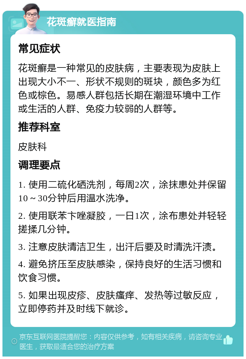 花斑癣就医指南 常见症状 花斑癣是一种常见的皮肤病，主要表现为皮肤上出现大小不一、形状不规则的斑块，颜色多为红色或棕色。易感人群包括长期在潮湿环境中工作或生活的人群、免疫力较弱的人群等。 推荐科室 皮肤科 调理要点 1. 使用二硫化硒洗剂，每周2次，涂抹患处并保留10～30分钟后用温水洗净。 2. 使用联苯卞唑凝胶，一日1次，涂布患处并轻轻搓揉几分钟。 3. 注意皮肤清洁卫生，出汗后要及时清洗汗渍。 4. 避免挤压至皮肤感染，保持良好的生活习惯和饮食习惯。 5. 如果出现皮疹、皮肤瘙痒、发热等过敏反应，立即停药并及时线下就诊。