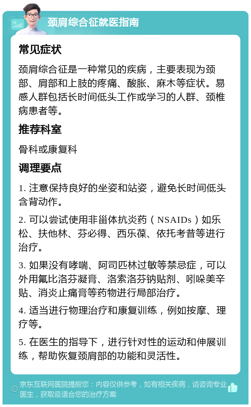 颈肩综合征就医指南 常见症状 颈肩综合征是一种常见的疾病，主要表现为颈部、肩部和上肢的疼痛、酸胀、麻木等症状。易感人群包括长时间低头工作或学习的人群、颈椎病患者等。 推荐科室 骨科或康复科 调理要点 1. 注意保持良好的坐姿和站姿，避免长时间低头含背动作。 2. 可以尝试使用非甾体抗炎药（NSAIDs）如乐松、扶他林、芬必得、西乐葆、依托考昔等进行治疗。 3. 如果没有哮喘、阿司匹林过敏等禁忌症，可以外用氟比洛芬凝膏、洛索洛芬钠贴剂、吲哚美辛贴、消炎止痛膏等药物进行局部治疗。 4. 适当进行物理治疗和康复训练，例如按摩、理疗等。 5. 在医生的指导下，进行针对性的运动和伸展训练，帮助恢复颈肩部的功能和灵活性。