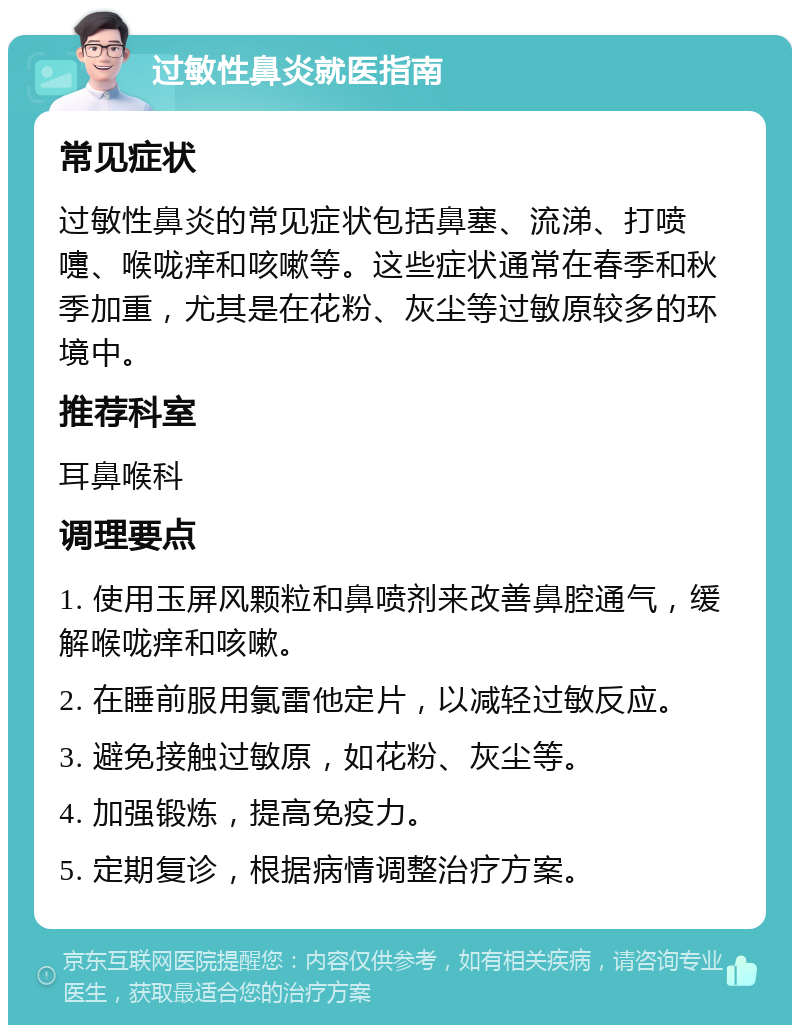 过敏性鼻炎就医指南 常见症状 过敏性鼻炎的常见症状包括鼻塞、流涕、打喷嚏、喉咙痒和咳嗽等。这些症状通常在春季和秋季加重，尤其是在花粉、灰尘等过敏原较多的环境中。 推荐科室 耳鼻喉科 调理要点 1. 使用玉屏风颗粒和鼻喷剂来改善鼻腔通气，缓解喉咙痒和咳嗽。 2. 在睡前服用氯雷他定片，以减轻过敏反应。 3. 避免接触过敏原，如花粉、灰尘等。 4. 加强锻炼，提高免疫力。 5. 定期复诊，根据病情调整治疗方案。