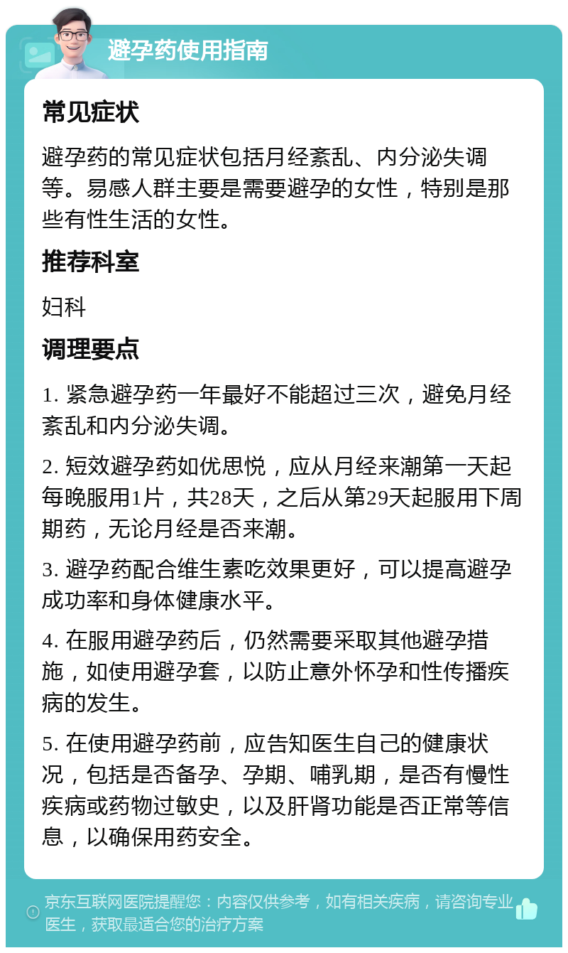 避孕药使用指南 常见症状 避孕药的常见症状包括月经紊乱、内分泌失调等。易感人群主要是需要避孕的女性，特别是那些有性生活的女性。 推荐科室 妇科 调理要点 1. 紧急避孕药一年最好不能超过三次，避免月经紊乱和内分泌失调。 2. 短效避孕药如优思悦，应从月经来潮第一天起每晚服用1片，共28天，之后从第29天起服用下周期药，无论月经是否来潮。 3. 避孕药配合维生素吃效果更好，可以提高避孕成功率和身体健康水平。 4. 在服用避孕药后，仍然需要采取其他避孕措施，如使用避孕套，以防止意外怀孕和性传播疾病的发生。 5. 在使用避孕药前，应告知医生自己的健康状况，包括是否备孕、孕期、哺乳期，是否有慢性疾病或药物过敏史，以及肝肾功能是否正常等信息，以确保用药安全。