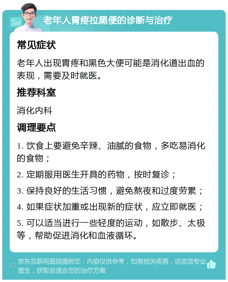 老年人胃疼拉黑便的诊断与治疗 常见症状 老年人出现胃疼和黑色大便可能是消化道出血的表现，需要及时就医。 推荐科室 消化内科 调理要点 1. 饮食上要避免辛辣、油腻的食物，多吃易消化的食物； 2. 定期服用医生开具的药物，按时复诊； 3. 保持良好的生活习惯，避免熬夜和过度劳累； 4. 如果症状加重或出现新的症状，应立即就医； 5. 可以适当进行一些轻度的运动，如散步、太极等，帮助促进消化和血液循环。