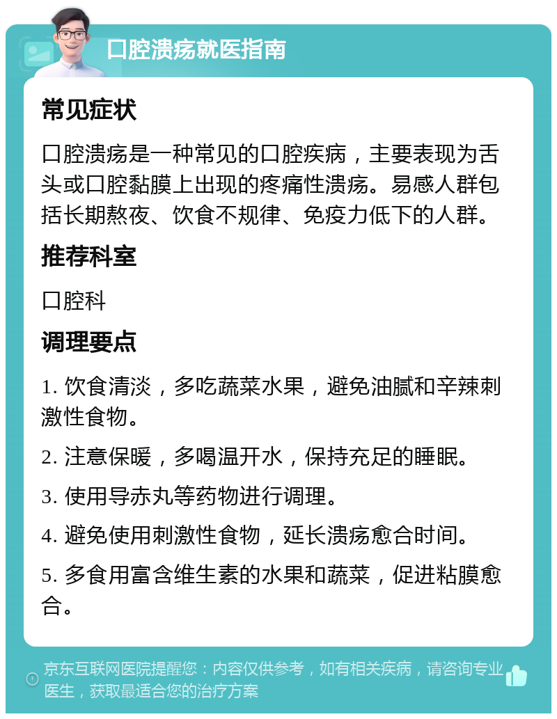 口腔溃疡就医指南 常见症状 口腔溃疡是一种常见的口腔疾病，主要表现为舌头或口腔黏膜上出现的疼痛性溃疡。易感人群包括长期熬夜、饮食不规律、免疫力低下的人群。 推荐科室 口腔科 调理要点 1. 饮食清淡，多吃蔬菜水果，避免油腻和辛辣刺激性食物。 2. 注意保暖，多喝温开水，保持充足的睡眠。 3. 使用导赤丸等药物进行调理。 4. 避免使用刺激性食物，延长溃疡愈合时间。 5. 多食用富含维生素的水果和蔬菜，促进粘膜愈合。