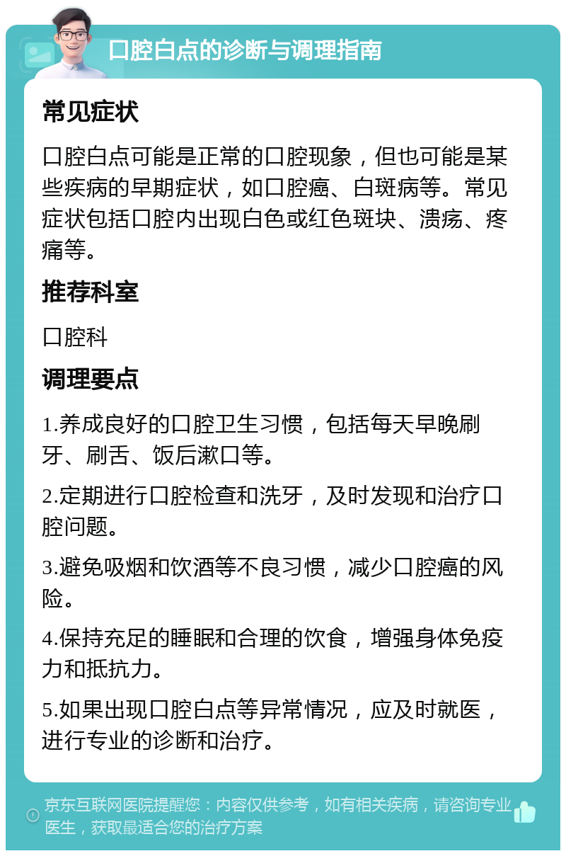 口腔白点的诊断与调理指南 常见症状 口腔白点可能是正常的口腔现象，但也可能是某些疾病的早期症状，如口腔癌、白斑病等。常见症状包括口腔内出现白色或红色斑块、溃疡、疼痛等。 推荐科室 口腔科 调理要点 1.养成良好的口腔卫生习惯，包括每天早晚刷牙、刷舌、饭后漱口等。 2.定期进行口腔检查和洗牙，及时发现和治疗口腔问题。 3.避免吸烟和饮酒等不良习惯，减少口腔癌的风险。 4.保持充足的睡眠和合理的饮食，增强身体免疫力和抵抗力。 5.如果出现口腔白点等异常情况，应及时就医，进行专业的诊断和治疗。