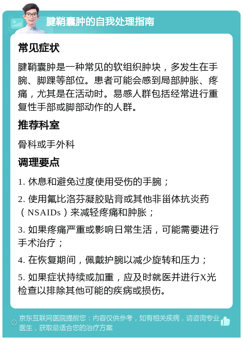 腱鞘囊肿的自我处理指南 常见症状 腱鞘囊肿是一种常见的软组织肿块，多发生在手腕、脚踝等部位。患者可能会感到局部肿胀、疼痛，尤其是在活动时。易感人群包括经常进行重复性手部或脚部动作的人群。 推荐科室 骨科或手外科 调理要点 1. 休息和避免过度使用受伤的手腕； 2. 使用氟比洛芬凝胶贴膏或其他非甾体抗炎药（NSAIDs）来减轻疼痛和肿胀； 3. 如果疼痛严重或影响日常生活，可能需要进行手术治疗； 4. 在恢复期间，佩戴护腕以减少旋转和压力； 5. 如果症状持续或加重，应及时就医并进行X光检查以排除其他可能的疾病或损伤。