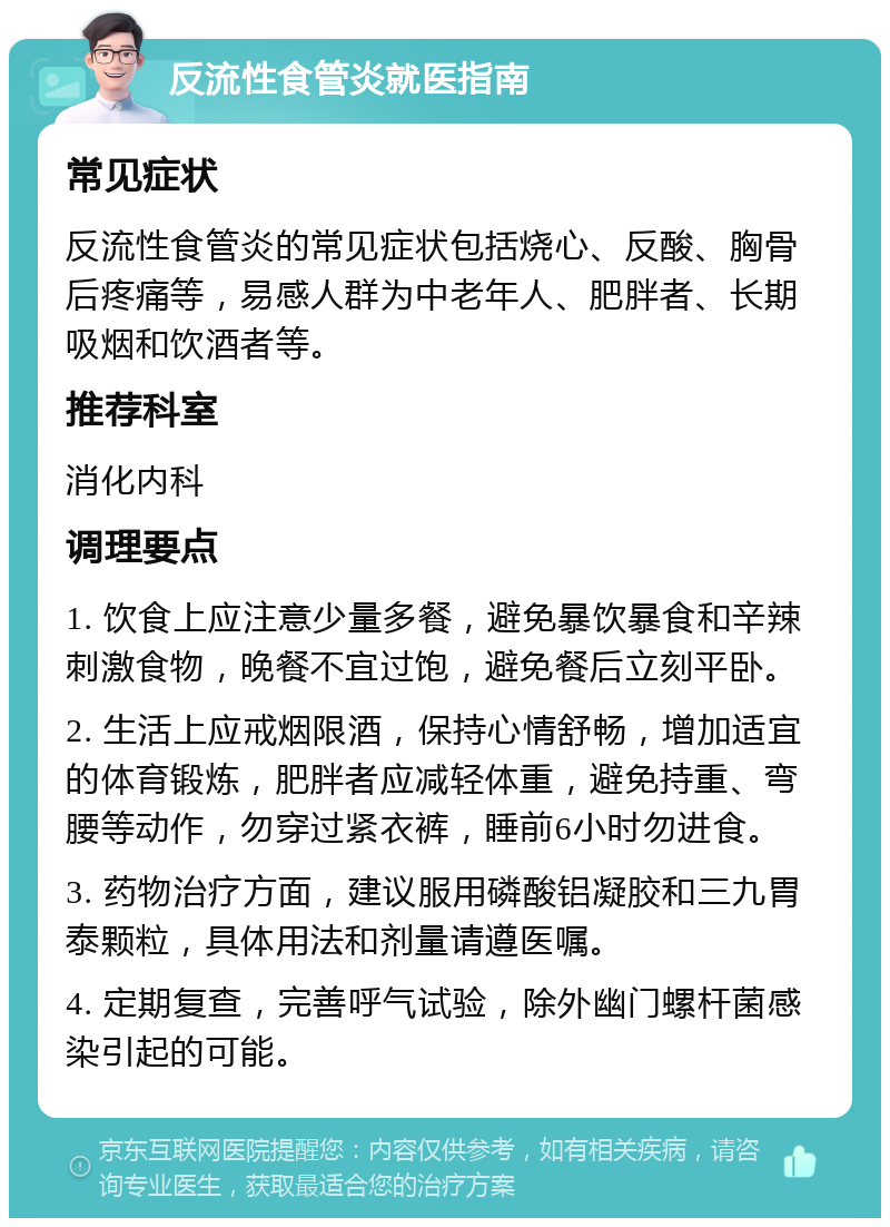 反流性食管炎就医指南 常见症状 反流性食管炎的常见症状包括烧心、反酸、胸骨后疼痛等，易感人群为中老年人、肥胖者、长期吸烟和饮酒者等。 推荐科室 消化内科 调理要点 1. 饮食上应注意少量多餐，避免暴饮暴食和辛辣刺激食物，晚餐不宜过饱，避免餐后立刻平卧。 2. 生活上应戒烟限酒，保持心情舒畅，增加适宜的体育锻炼，肥胖者应减轻体重，避免持重、弯腰等动作，勿穿过紧衣裤，睡前6小时勿进食。 3. 药物治疗方面，建议服用磷酸铝凝胶和三九胃泰颗粒，具体用法和剂量请遵医嘱。 4. 定期复查，完善呼气试验，除外幽门螺杆菌感染引起的可能。