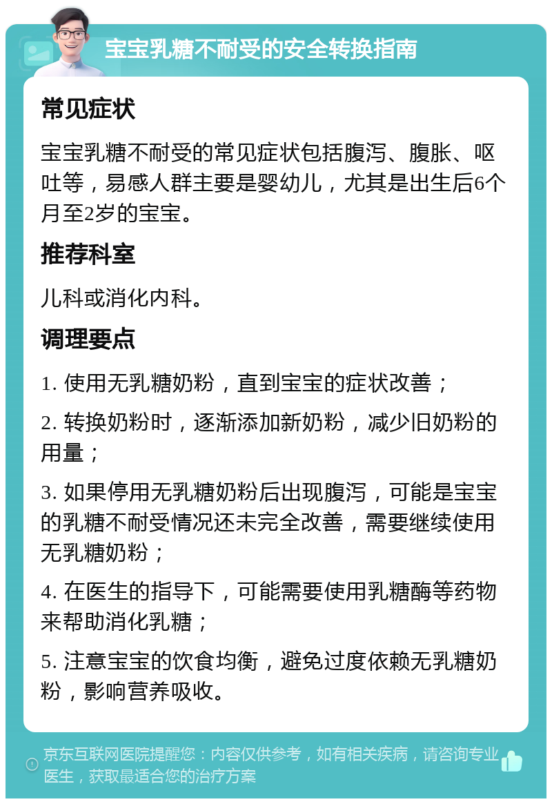 宝宝乳糖不耐受的安全转换指南 常见症状 宝宝乳糖不耐受的常见症状包括腹泻、腹胀、呕吐等，易感人群主要是婴幼儿，尤其是出生后6个月至2岁的宝宝。 推荐科室 儿科或消化内科。 调理要点 1. 使用无乳糖奶粉，直到宝宝的症状改善； 2. 转换奶粉时，逐渐添加新奶粉，减少旧奶粉的用量； 3. 如果停用无乳糖奶粉后出现腹泻，可能是宝宝的乳糖不耐受情况还未完全改善，需要继续使用无乳糖奶粉； 4. 在医生的指导下，可能需要使用乳糖酶等药物来帮助消化乳糖； 5. 注意宝宝的饮食均衡，避免过度依赖无乳糖奶粉，影响营养吸收。