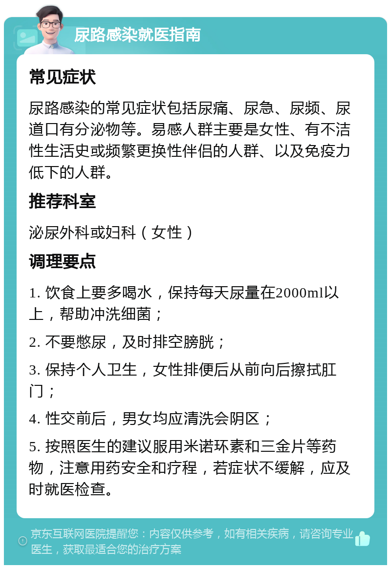 尿路感染就医指南 常见症状 尿路感染的常见症状包括尿痛、尿急、尿频、尿道口有分泌物等。易感人群主要是女性、有不洁性生活史或频繁更换性伴侣的人群、以及免疫力低下的人群。 推荐科室 泌尿外科或妇科（女性） 调理要点 1. 饮食上要多喝水，保持每天尿量在2000ml以上，帮助冲洗细菌； 2. 不要憋尿，及时排空膀胱； 3. 保持个人卫生，女性排便后从前向后擦拭肛门； 4. 性交前后，男女均应清洗会阴区； 5. 按照医生的建议服用米诺环素和三金片等药物，注意用药安全和疗程，若症状不缓解，应及时就医检查。