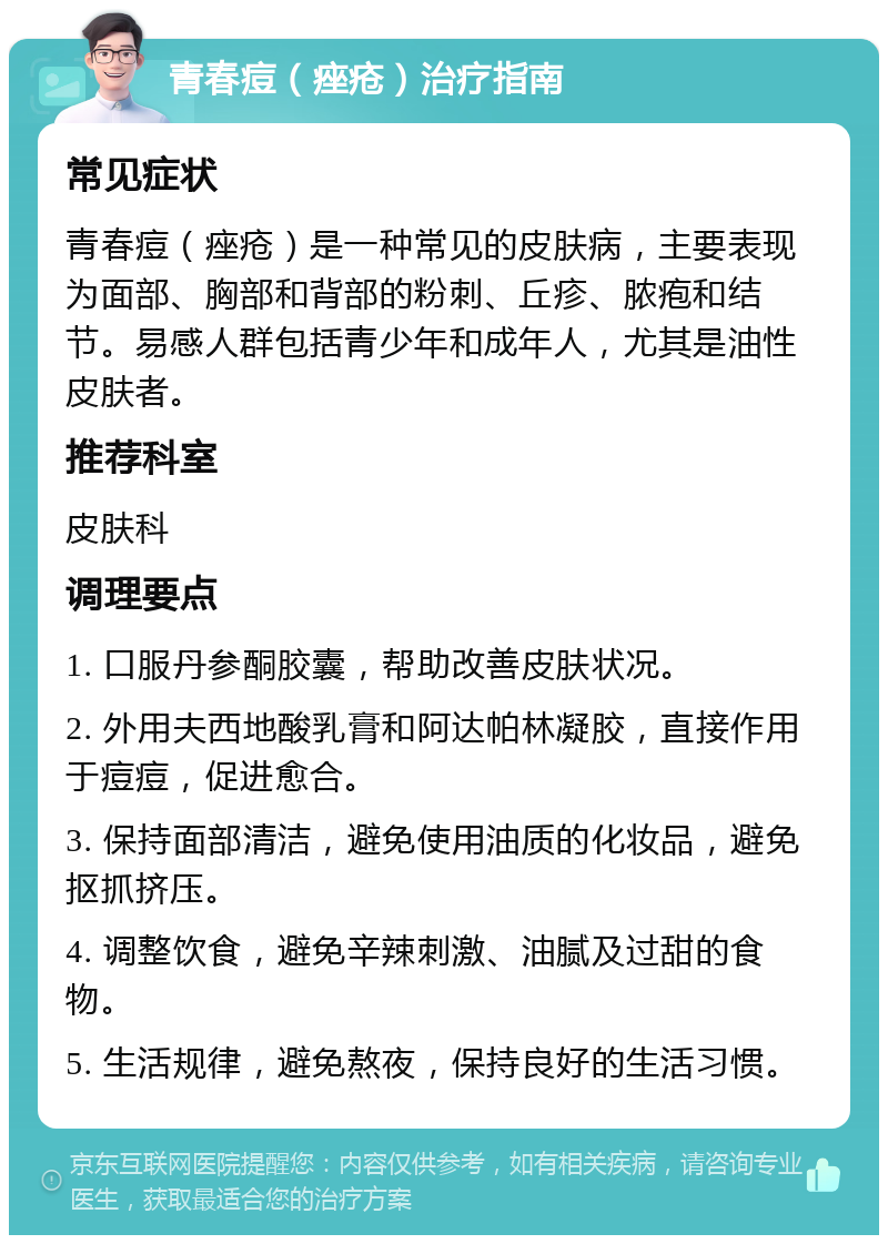 青春痘（痤疮）治疗指南 常见症状 青春痘（痤疮）是一种常见的皮肤病，主要表现为面部、胸部和背部的粉刺、丘疹、脓疱和结节。易感人群包括青少年和成年人，尤其是油性皮肤者。 推荐科室 皮肤科 调理要点 1. 口服丹参酮胶囊，帮助改善皮肤状况。 2. 外用夫西地酸乳膏和阿达帕林凝胶，直接作用于痘痘，促进愈合。 3. 保持面部清洁，避免使用油质的化妆品，避免抠抓挤压。 4. 调整饮食，避免辛辣刺激、油腻及过甜的食物。 5. 生活规律，避免熬夜，保持良好的生活习惯。