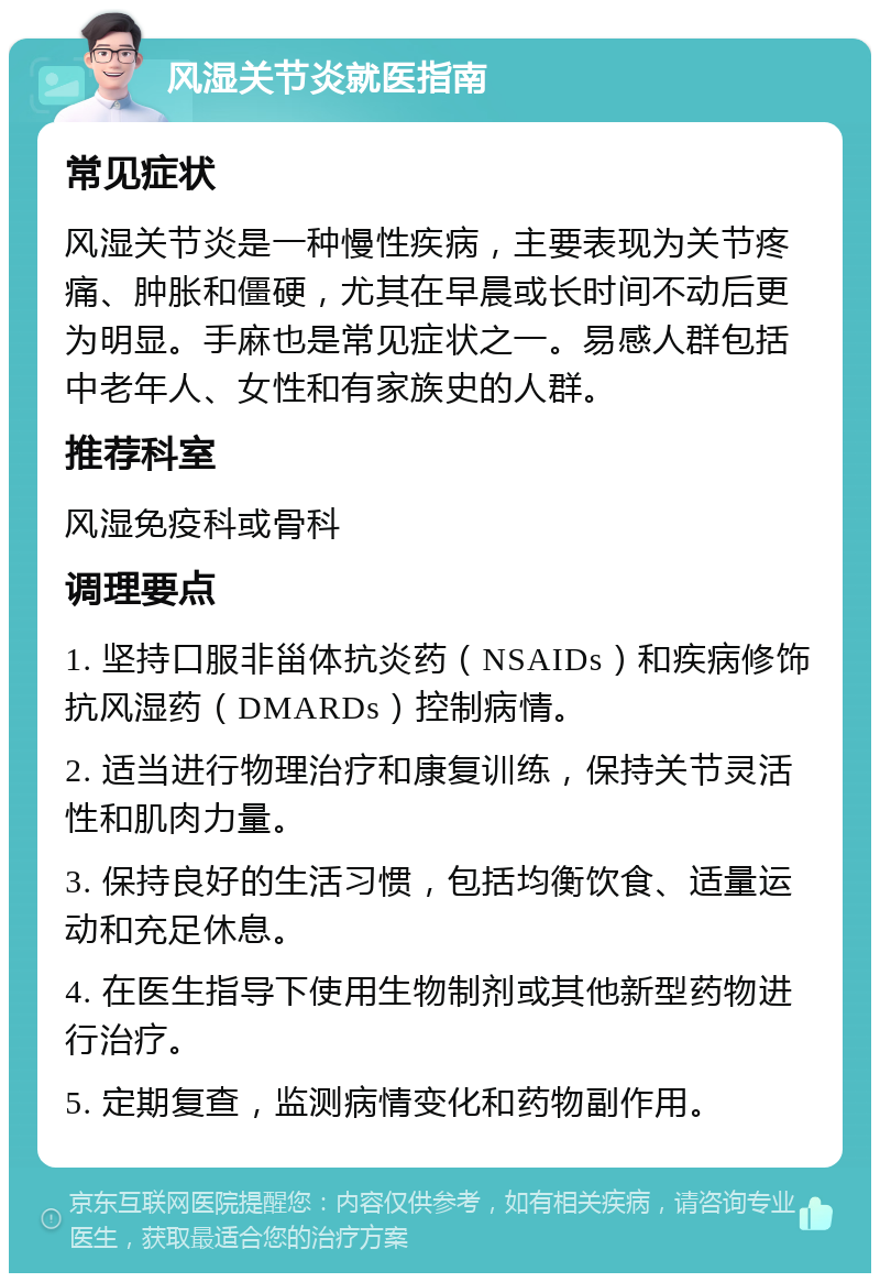 风湿关节炎就医指南 常见症状 风湿关节炎是一种慢性疾病，主要表现为关节疼痛、肿胀和僵硬，尤其在早晨或长时间不动后更为明显。手麻也是常见症状之一。易感人群包括中老年人、女性和有家族史的人群。 推荐科室 风湿免疫科或骨科 调理要点 1. 坚持口服非甾体抗炎药（NSAIDs）和疾病修饰抗风湿药（DMARDs）控制病情。 2. 适当进行物理治疗和康复训练，保持关节灵活性和肌肉力量。 3. 保持良好的生活习惯，包括均衡饮食、适量运动和充足休息。 4. 在医生指导下使用生物制剂或其他新型药物进行治疗。 5. 定期复查，监测病情变化和药物副作用。