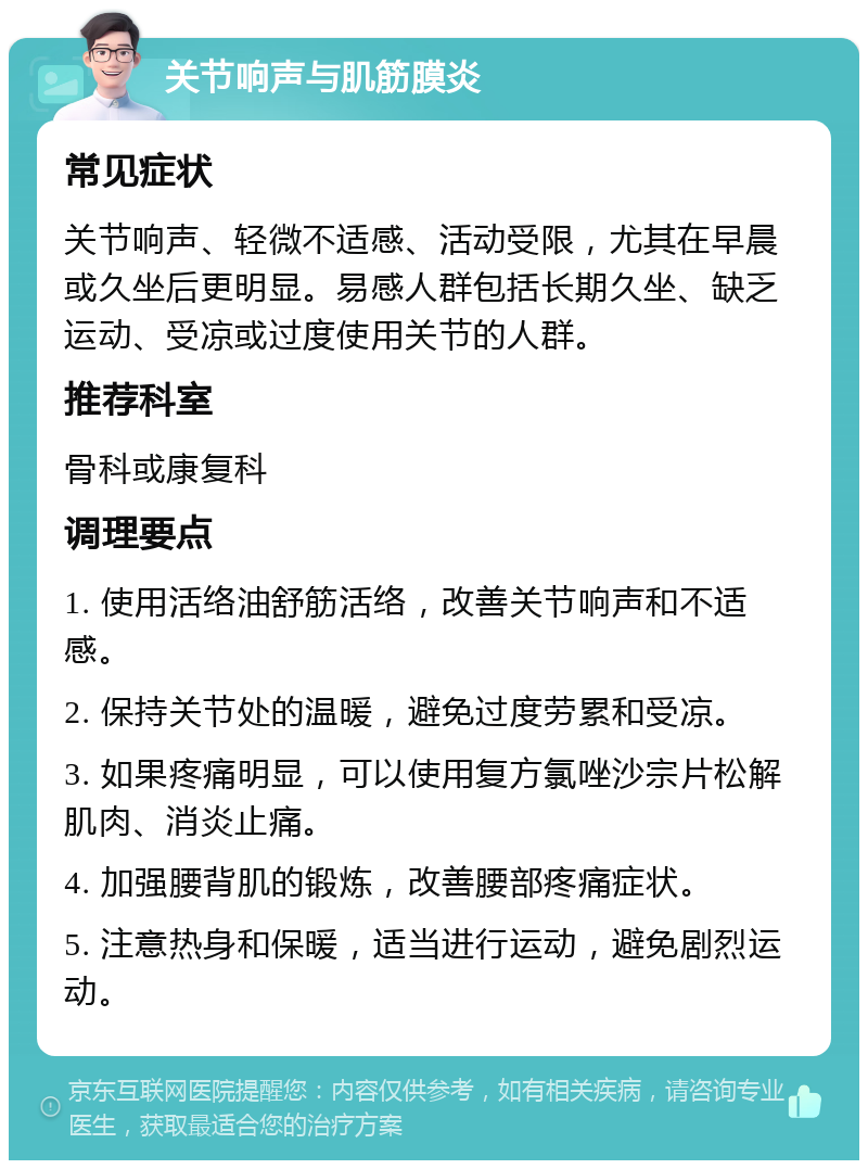 关节响声与肌筋膜炎 常见症状 关节响声、轻微不适感、活动受限，尤其在早晨或久坐后更明显。易感人群包括长期久坐、缺乏运动、受凉或过度使用关节的人群。 推荐科室 骨科或康复科 调理要点 1. 使用活络油舒筋活络，改善关节响声和不适感。 2. 保持关节处的温暖，避免过度劳累和受凉。 3. 如果疼痛明显，可以使用复方氯唑沙宗片松解肌肉、消炎止痛。 4. 加强腰背肌的锻炼，改善腰部疼痛症状。 5. 注意热身和保暖，适当进行运动，避免剧烈运动。