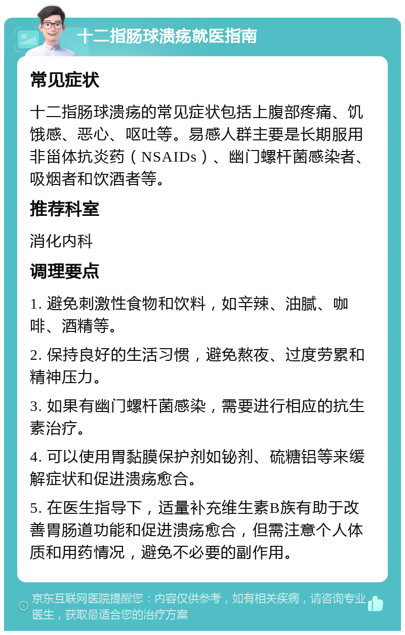 十二指肠球溃疡就医指南 常见症状 十二指肠球溃疡的常见症状包括上腹部疼痛、饥饿感、恶心、呕吐等。易感人群主要是长期服用非甾体抗炎药（NSAIDs）、幽门螺杆菌感染者、吸烟者和饮酒者等。 推荐科室 消化内科 调理要点 1. 避免刺激性食物和饮料，如辛辣、油腻、咖啡、酒精等。 2. 保持良好的生活习惯，避免熬夜、过度劳累和精神压力。 3. 如果有幽门螺杆菌感染，需要进行相应的抗生素治疗。 4. 可以使用胃黏膜保护剂如铋剂、硫糖铝等来缓解症状和促进溃疡愈合。 5. 在医生指导下，适量补充维生素B族有助于改善胃肠道功能和促进溃疡愈合，但需注意个人体质和用药情况，避免不必要的副作用。