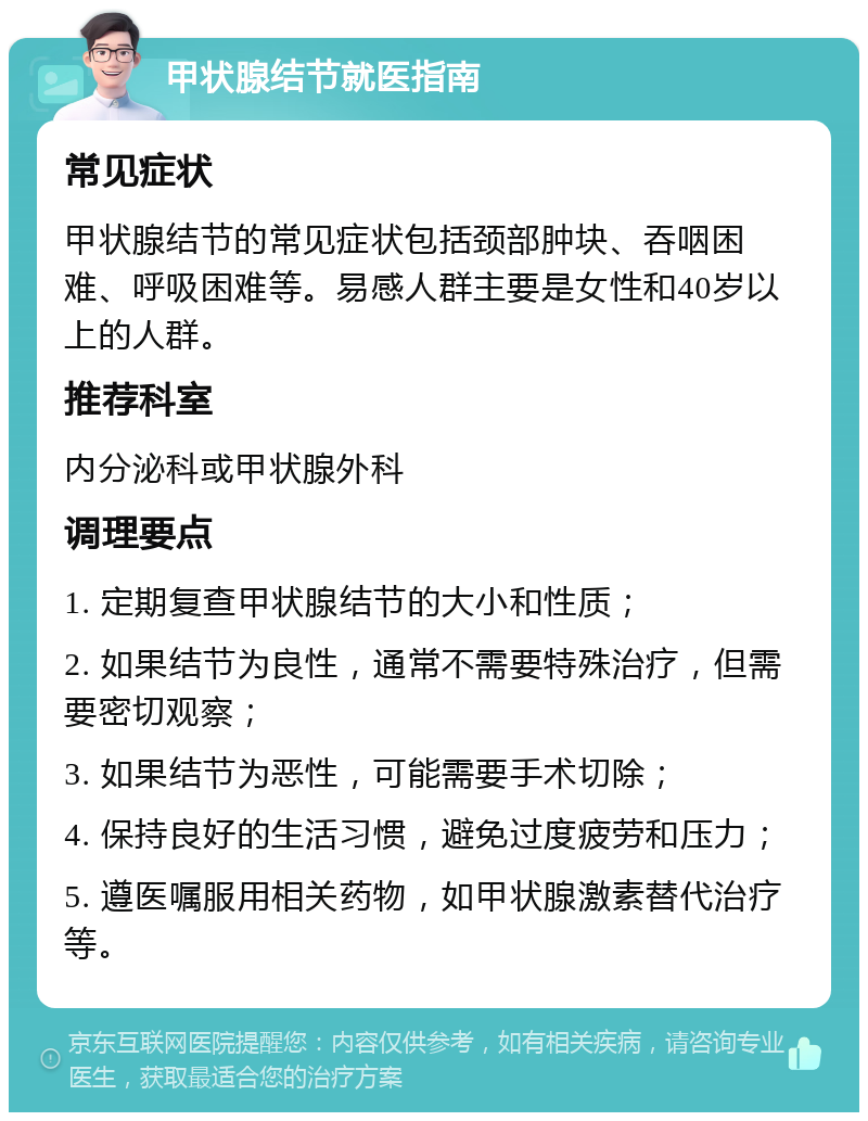 甲状腺结节就医指南 常见症状 甲状腺结节的常见症状包括颈部肿块、吞咽困难、呼吸困难等。易感人群主要是女性和40岁以上的人群。 推荐科室 内分泌科或甲状腺外科 调理要点 1. 定期复查甲状腺结节的大小和性质； 2. 如果结节为良性，通常不需要特殊治疗，但需要密切观察； 3. 如果结节为恶性，可能需要手术切除； 4. 保持良好的生活习惯，避免过度疲劳和压力； 5. 遵医嘱服用相关药物，如甲状腺激素替代治疗等。