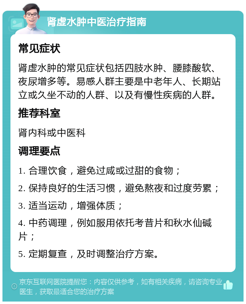 肾虚水肿中医治疗指南 常见症状 肾虚水肿的常见症状包括四肢水肿、腰膝酸软、夜尿增多等。易感人群主要是中老年人、长期站立或久坐不动的人群、以及有慢性疾病的人群。 推荐科室 肾内科或中医科 调理要点 1. 合理饮食，避免过咸或过甜的食物； 2. 保持良好的生活习惯，避免熬夜和过度劳累； 3. 适当运动，增强体质； 4. 中药调理，例如服用依托考昔片和秋水仙碱片； 5. 定期复查，及时调整治疗方案。