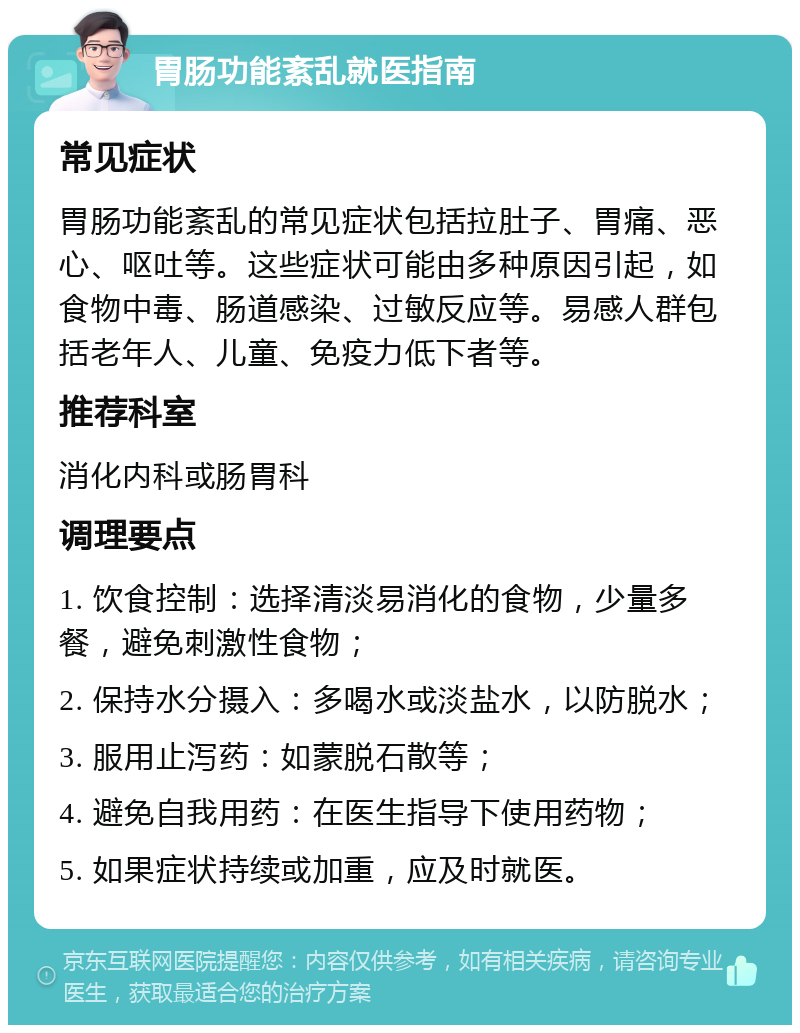 胃肠功能紊乱就医指南 常见症状 胃肠功能紊乱的常见症状包括拉肚子、胃痛、恶心、呕吐等。这些症状可能由多种原因引起，如食物中毒、肠道感染、过敏反应等。易感人群包括老年人、儿童、免疫力低下者等。 推荐科室 消化内科或肠胃科 调理要点 1. 饮食控制：选择清淡易消化的食物，少量多餐，避免刺激性食物； 2. 保持水分摄入：多喝水或淡盐水，以防脱水； 3. 服用止泻药：如蒙脱石散等； 4. 避免自我用药：在医生指导下使用药物； 5. 如果症状持续或加重，应及时就医。