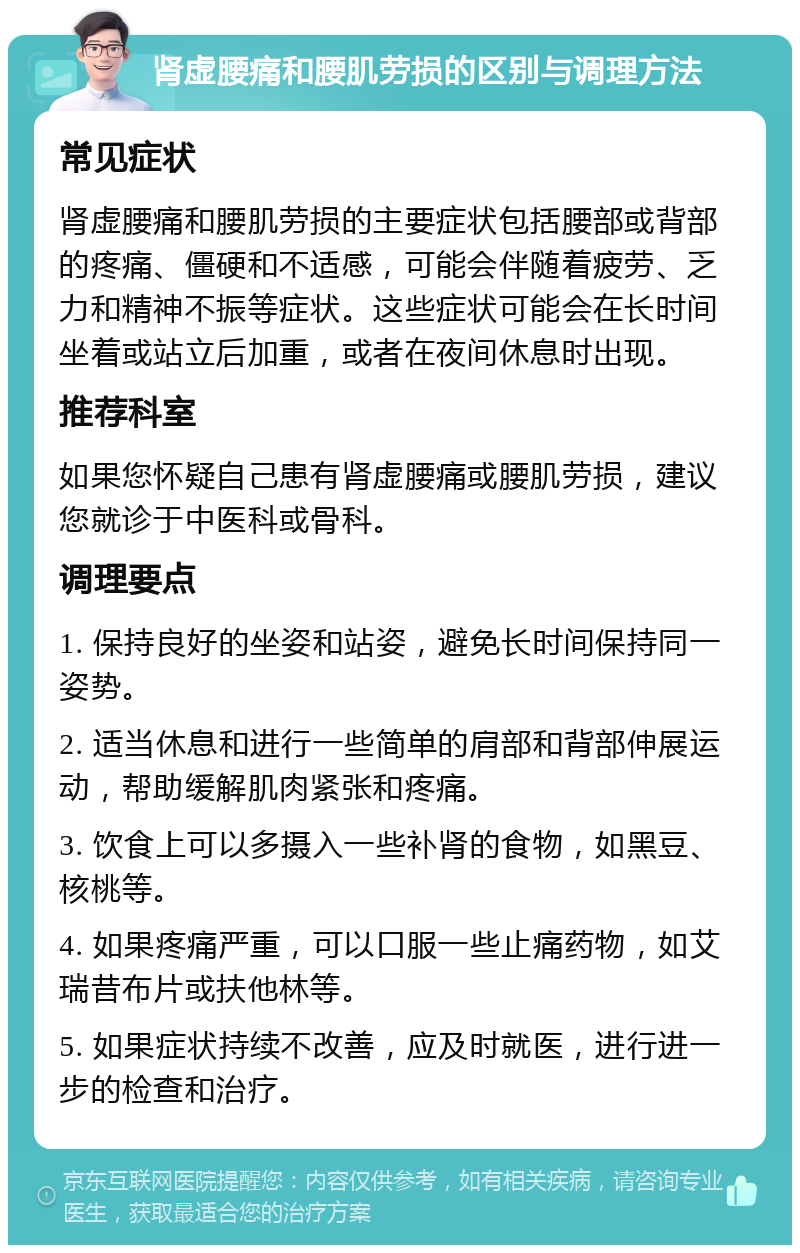 肾虚腰痛和腰肌劳损的区别与调理方法 常见症状 肾虚腰痛和腰肌劳损的主要症状包括腰部或背部的疼痛、僵硬和不适感，可能会伴随着疲劳、乏力和精神不振等症状。这些症状可能会在长时间坐着或站立后加重，或者在夜间休息时出现。 推荐科室 如果您怀疑自己患有肾虚腰痛或腰肌劳损，建议您就诊于中医科或骨科。 调理要点 1. 保持良好的坐姿和站姿，避免长时间保持同一姿势。 2. 适当休息和进行一些简单的肩部和背部伸展运动，帮助缓解肌肉紧张和疼痛。 3. 饮食上可以多摄入一些补肾的食物，如黑豆、核桃等。 4. 如果疼痛严重，可以口服一些止痛药物，如艾瑞昔布片或扶他林等。 5. 如果症状持续不改善，应及时就医，进行进一步的检查和治疗。