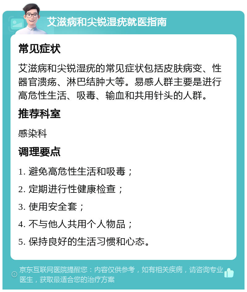 艾滋病和尖锐湿疣就医指南 常见症状 艾滋病和尖锐湿疣的常见症状包括皮肤病变、性器官溃疡、淋巴结肿大等。易感人群主要是进行高危性生活、吸毒、输血和共用针头的人群。 推荐科室 感染科 调理要点 1. 避免高危性生活和吸毒； 2. 定期进行性健康检查； 3. 使用安全套； 4. 不与他人共用个人物品； 5. 保持良好的生活习惯和心态。