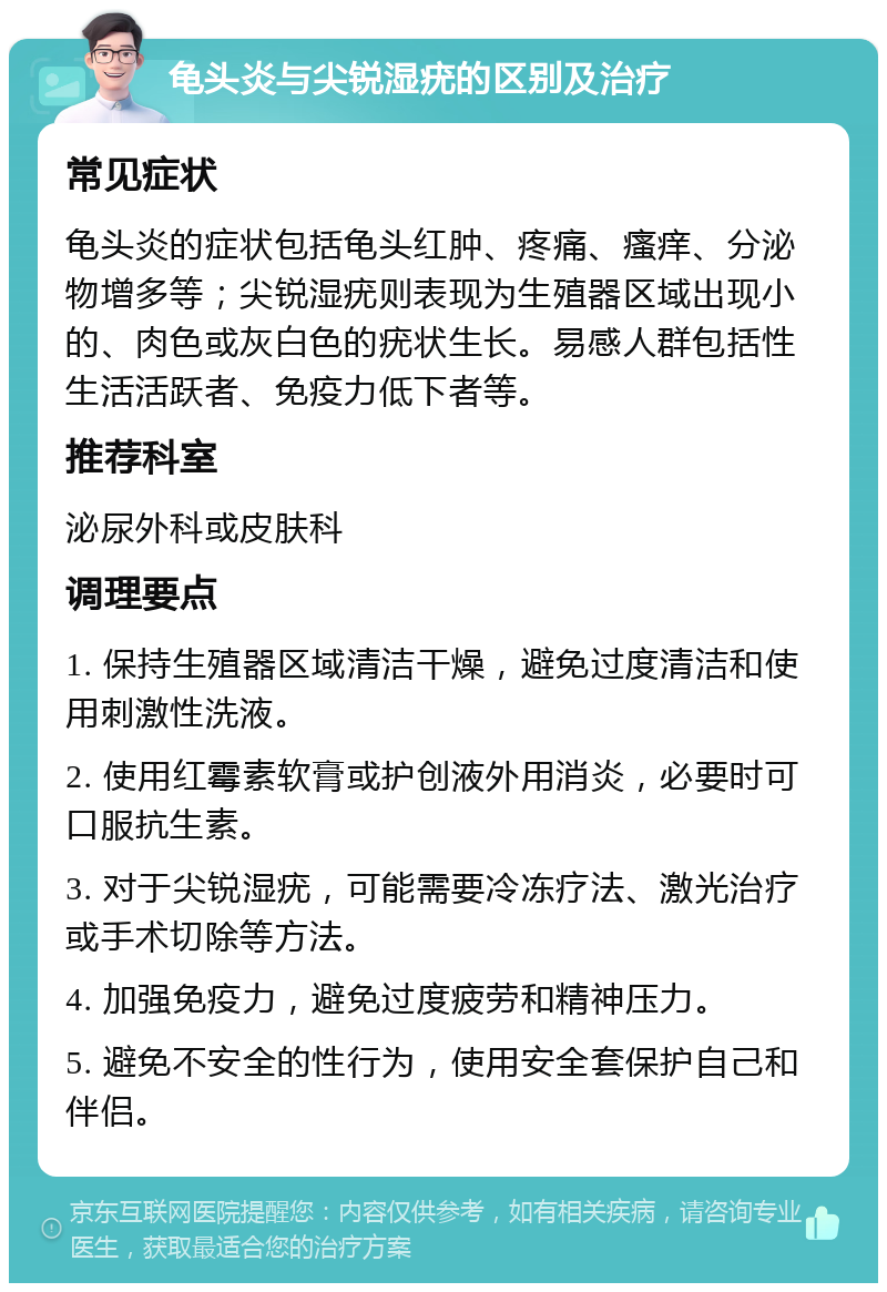 龟头炎与尖锐湿疣的区别及治疗 常见症状 龟头炎的症状包括龟头红肿、疼痛、瘙痒、分泌物增多等；尖锐湿疣则表现为生殖器区域出现小的、肉色或灰白色的疣状生长。易感人群包括性生活活跃者、免疫力低下者等。 推荐科室 泌尿外科或皮肤科 调理要点 1. 保持生殖器区域清洁干燥，避免过度清洁和使用刺激性洗液。 2. 使用红霉素软膏或护创液外用消炎，必要时可口服抗生素。 3. 对于尖锐湿疣，可能需要冷冻疗法、激光治疗或手术切除等方法。 4. 加强免疫力，避免过度疲劳和精神压力。 5. 避免不安全的性行为，使用安全套保护自己和伴侣。