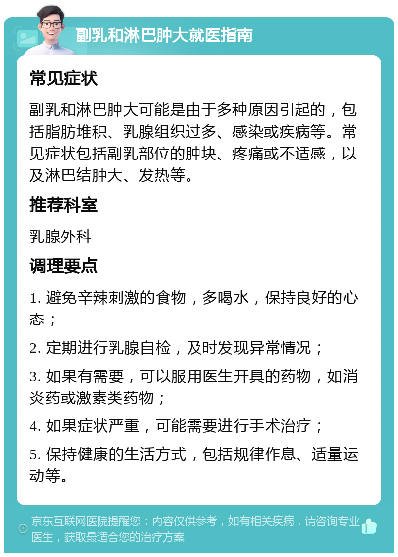 副乳和淋巴肿大就医指南 常见症状 副乳和淋巴肿大可能是由于多种原因引起的，包括脂肪堆积、乳腺组织过多、感染或疾病等。常见症状包括副乳部位的肿块、疼痛或不适感，以及淋巴结肿大、发热等。 推荐科室 乳腺外科 调理要点 1. 避免辛辣刺激的食物，多喝水，保持良好的心态； 2. 定期进行乳腺自检，及时发现异常情况； 3. 如果有需要，可以服用医生开具的药物，如消炎药或激素类药物； 4. 如果症状严重，可能需要进行手术治疗； 5. 保持健康的生活方式，包括规律作息、适量运动等。