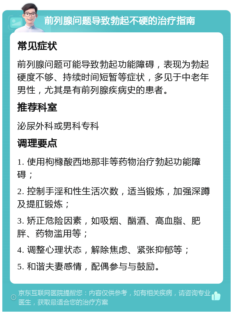 前列腺问题导致勃起不硬的治疗指南 常见症状 前列腺问题可能导致勃起功能障碍，表现为勃起硬度不够、持续时间短暂等症状，多见于中老年男性，尤其是有前列腺疾病史的患者。 推荐科室 泌尿外科或男科专科 调理要点 1. 使用枸橼酸西地那非等药物治疗勃起功能障碍； 2. 控制手淫和性生活次数，适当锻炼，加强深蹲及提肛锻炼； 3. 矫正危险因素，如吸烟、酗酒、高血脂、肥胖、药物滥用等； 4. 调整心理状态，解除焦虑、紧张抑郁等； 5. 和谐夫妻感情，配偶参与与鼓励。