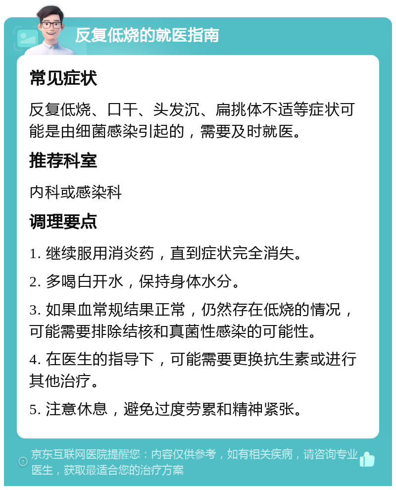 反复低烧的就医指南 常见症状 反复低烧、口干、头发沉、扁挑体不适等症状可能是由细菌感染引起的，需要及时就医。 推荐科室 内科或感染科 调理要点 1. 继续服用消炎药，直到症状完全消失。 2. 多喝白开水，保持身体水分。 3. 如果血常规结果正常，仍然存在低烧的情况，可能需要排除结核和真菌性感染的可能性。 4. 在医生的指导下，可能需要更换抗生素或进行其他治疗。 5. 注意休息，避免过度劳累和精神紧张。