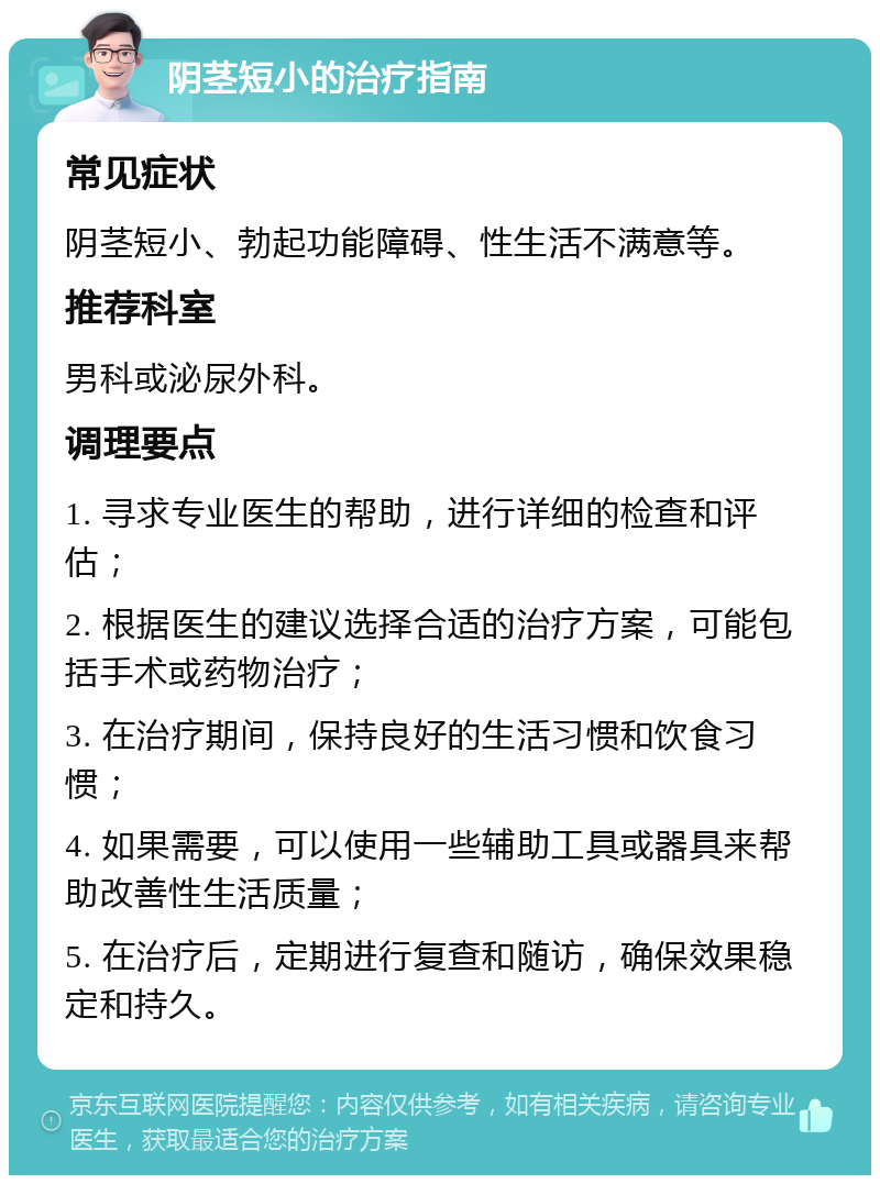 阴茎短小的治疗指南 常见症状 阴茎短小、勃起功能障碍、性生活不满意等。 推荐科室 男科或泌尿外科。 调理要点 1. 寻求专业医生的帮助，进行详细的检查和评估； 2. 根据医生的建议选择合适的治疗方案，可能包括手术或药物治疗； 3. 在治疗期间，保持良好的生活习惯和饮食习惯； 4. 如果需要，可以使用一些辅助工具或器具来帮助改善性生活质量； 5. 在治疗后，定期进行复查和随访，确保效果稳定和持久。