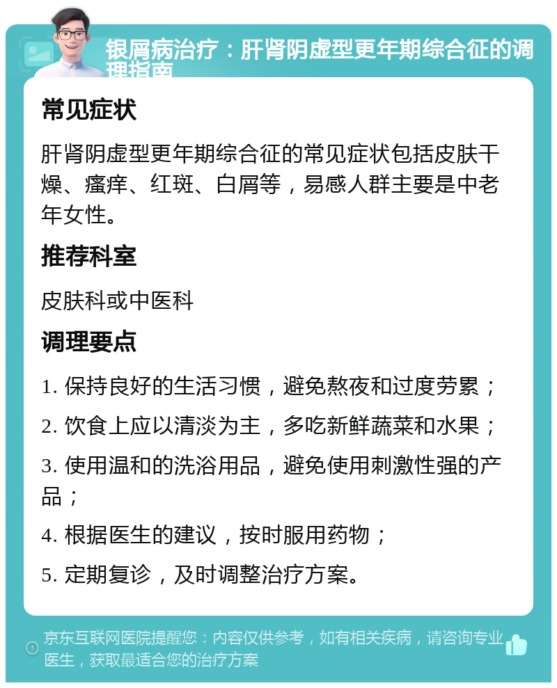 银屑病治疗：肝肾阴虚型更年期综合征的调理指南 常见症状 肝肾阴虚型更年期综合征的常见症状包括皮肤干燥、瘙痒、红斑、白屑等，易感人群主要是中老年女性。 推荐科室 皮肤科或中医科 调理要点 1. 保持良好的生活习惯，避免熬夜和过度劳累； 2. 饮食上应以清淡为主，多吃新鲜蔬菜和水果； 3. 使用温和的洗浴用品，避免使用刺激性强的产品； 4. 根据医生的建议，按时服用药物； 5. 定期复诊，及时调整治疗方案。