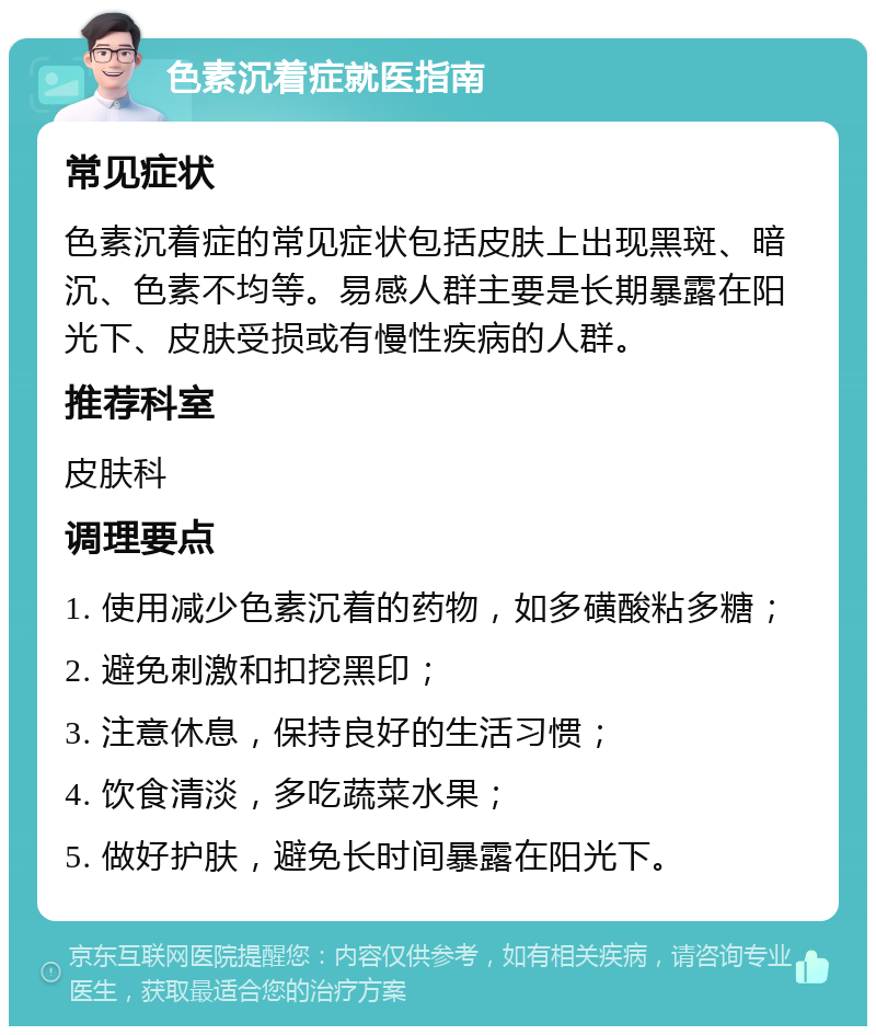 色素沉着症就医指南 常见症状 色素沉着症的常见症状包括皮肤上出现黑斑、暗沉、色素不均等。易感人群主要是长期暴露在阳光下、皮肤受损或有慢性疾病的人群。 推荐科室 皮肤科 调理要点 1. 使用减少色素沉着的药物，如多磺酸粘多糖； 2. 避免刺激和扣挖黑印； 3. 注意休息，保持良好的生活习惯； 4. 饮食清淡，多吃蔬菜水果； 5. 做好护肤，避免长时间暴露在阳光下。