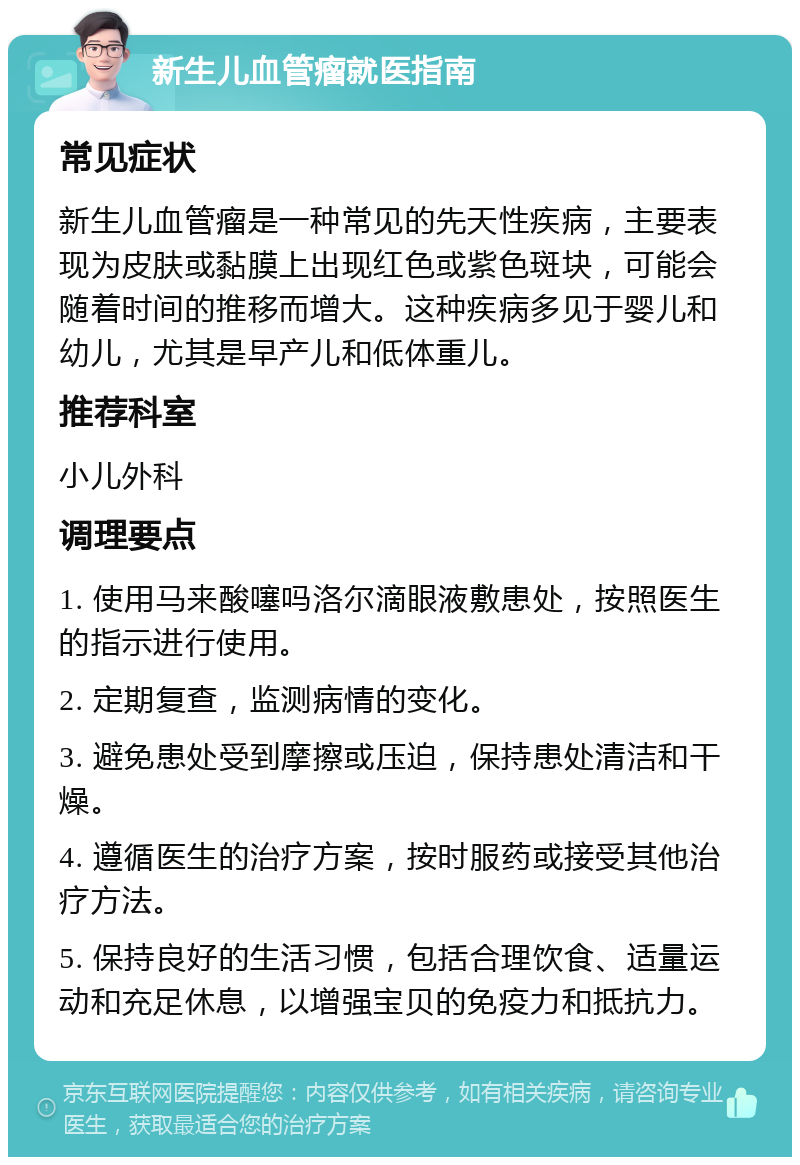 新生儿血管瘤就医指南 常见症状 新生儿血管瘤是一种常见的先天性疾病，主要表现为皮肤或黏膜上出现红色或紫色斑块，可能会随着时间的推移而增大。这种疾病多见于婴儿和幼儿，尤其是早产儿和低体重儿。 推荐科室 小儿外科 调理要点 1. 使用马来酸噻吗洛尔滴眼液敷患处，按照医生的指示进行使用。 2. 定期复查，监测病情的变化。 3. 避免患处受到摩擦或压迫，保持患处清洁和干燥。 4. 遵循医生的治疗方案，按时服药或接受其他治疗方法。 5. 保持良好的生活习惯，包括合理饮食、适量运动和充足休息，以增强宝贝的免疫力和抵抗力。