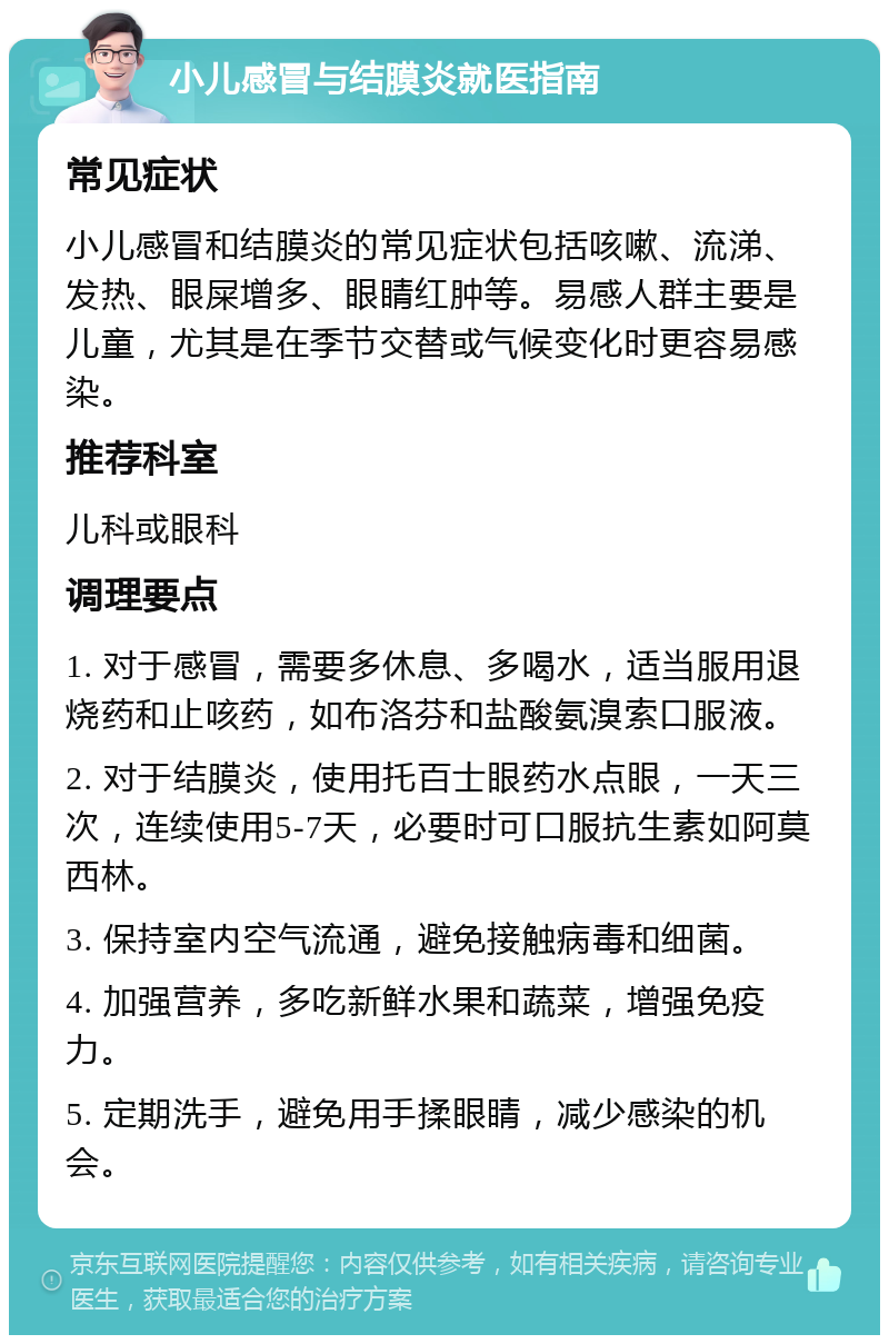 小儿感冒与结膜炎就医指南 常见症状 小儿感冒和结膜炎的常见症状包括咳嗽、流涕、发热、眼屎增多、眼睛红肿等。易感人群主要是儿童，尤其是在季节交替或气候变化时更容易感染。 推荐科室 儿科或眼科 调理要点 1. 对于感冒，需要多休息、多喝水，适当服用退烧药和止咳药，如布洛芬和盐酸氨溴索口服液。 2. 对于结膜炎，使用托百士眼药水点眼，一天三次，连续使用5-7天，必要时可口服抗生素如阿莫西林。 3. 保持室内空气流通，避免接触病毒和细菌。 4. 加强营养，多吃新鲜水果和蔬菜，增强免疫力。 5. 定期洗手，避免用手揉眼睛，减少感染的机会。