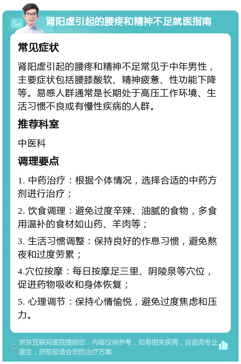 肾阳虚引起的腰疼和精神不足就医指南 常见症状 肾阳虚引起的腰疼和精神不足常见于中年男性，主要症状包括腰膝酸软、精神疲惫、性功能下降等。易感人群通常是长期处于高压工作环境、生活习惯不良或有慢性疾病的人群。 推荐科室 中医科 调理要点 1. 中药治疗：根据个体情况，选择合适的中药方剂进行治疗； 2. 饮食调理：避免过度辛辣、油腻的食物，多食用温补的食材如山药、羊肉等； 3. 生活习惯调整：保持良好的作息习惯，避免熬夜和过度劳累； 4.穴位按摩：每日按摩足三里、阴陵泉等穴位，促进药物吸收和身体恢复； 5. 心理调节：保持心情愉悦，避免过度焦虑和压力。