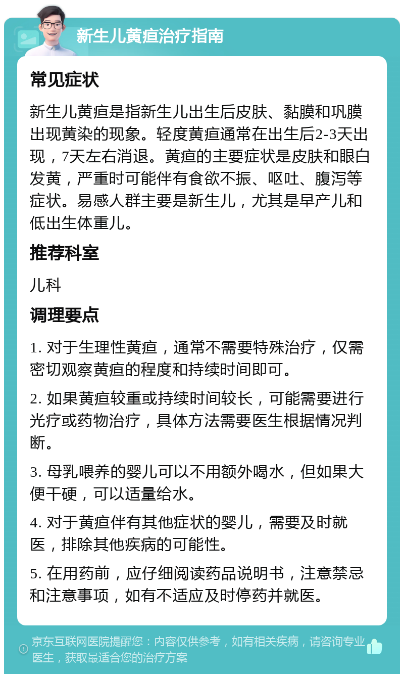 新生儿黄疸治疗指南 常见症状 新生儿黄疸是指新生儿出生后皮肤、黏膜和巩膜出现黄染的现象。轻度黄疸通常在出生后2-3天出现，7天左右消退。黄疸的主要症状是皮肤和眼白发黄，严重时可能伴有食欲不振、呕吐、腹泻等症状。易感人群主要是新生儿，尤其是早产儿和低出生体重儿。 推荐科室 儿科 调理要点 1. 对于生理性黄疸，通常不需要特殊治疗，仅需密切观察黄疸的程度和持续时间即可。 2. 如果黄疸较重或持续时间较长，可能需要进行光疗或药物治疗，具体方法需要医生根据情况判断。 3. 母乳喂养的婴儿可以不用额外喝水，但如果大便干硬，可以适量给水。 4. 对于黄疸伴有其他症状的婴儿，需要及时就医，排除其他疾病的可能性。 5. 在用药前，应仔细阅读药品说明书，注意禁忌和注意事项，如有不适应及时停药并就医。