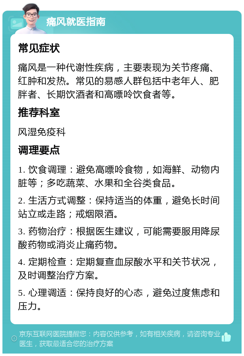 痛风就医指南 常见症状 痛风是一种代谢性疾病，主要表现为关节疼痛、红肿和发热。常见的易感人群包括中老年人、肥胖者、长期饮酒者和高嘌呤饮食者等。 推荐科室 风湿免疫科 调理要点 1. 饮食调理：避免高嘌呤食物，如海鲜、动物内脏等；多吃蔬菜、水果和全谷类食品。 2. 生活方式调整：保持适当的体重，避免长时间站立或走路；戒烟限酒。 3. 药物治疗：根据医生建议，可能需要服用降尿酸药物或消炎止痛药物。 4. 定期检查：定期复查血尿酸水平和关节状况，及时调整治疗方案。 5. 心理调适：保持良好的心态，避免过度焦虑和压力。