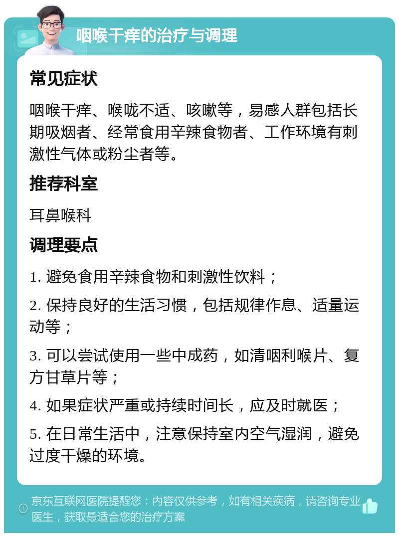 咽喉干痒的治疗与调理 常见症状 咽喉干痒、喉咙不适、咳嗽等，易感人群包括长期吸烟者、经常食用辛辣食物者、工作环境有刺激性气体或粉尘者等。 推荐科室 耳鼻喉科 调理要点 1. 避免食用辛辣食物和刺激性饮料； 2. 保持良好的生活习惯，包括规律作息、适量运动等； 3. 可以尝试使用一些中成药，如清咽利喉片、复方甘草片等； 4. 如果症状严重或持续时间长，应及时就医； 5. 在日常生活中，注意保持室内空气湿润，避免过度干燥的环境。