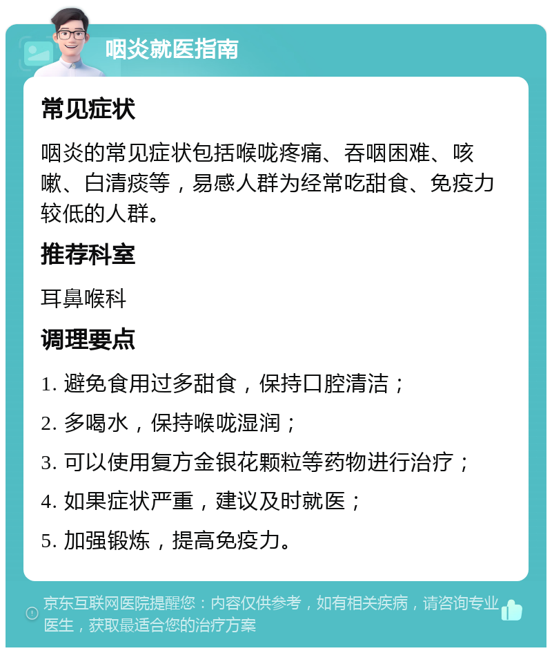 咽炎就医指南 常见症状 咽炎的常见症状包括喉咙疼痛、吞咽困难、咳嗽、白清痰等，易感人群为经常吃甜食、免疫力较低的人群。 推荐科室 耳鼻喉科 调理要点 1. 避免食用过多甜食，保持口腔清洁； 2. 多喝水，保持喉咙湿润； 3. 可以使用复方金银花颗粒等药物进行治疗； 4. 如果症状严重，建议及时就医； 5. 加强锻炼，提高免疫力。