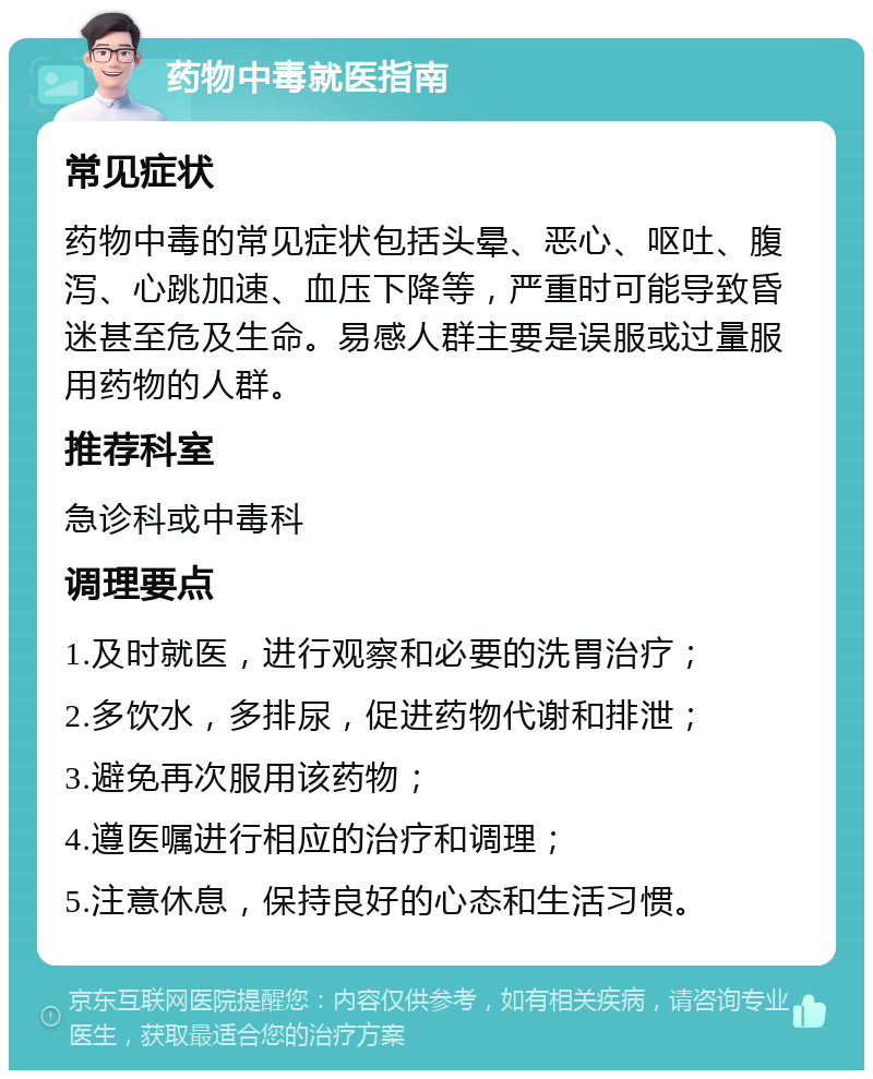 药物中毒就医指南 常见症状 药物中毒的常见症状包括头晕、恶心、呕吐、腹泻、心跳加速、血压下降等，严重时可能导致昏迷甚至危及生命。易感人群主要是误服或过量服用药物的人群。 推荐科室 急诊科或中毒科 调理要点 1.及时就医，进行观察和必要的洗胃治疗； 2.多饮水，多排尿，促进药物代谢和排泄； 3.避免再次服用该药物； 4.遵医嘱进行相应的治疗和调理； 5.注意休息，保持良好的心态和生活习惯。