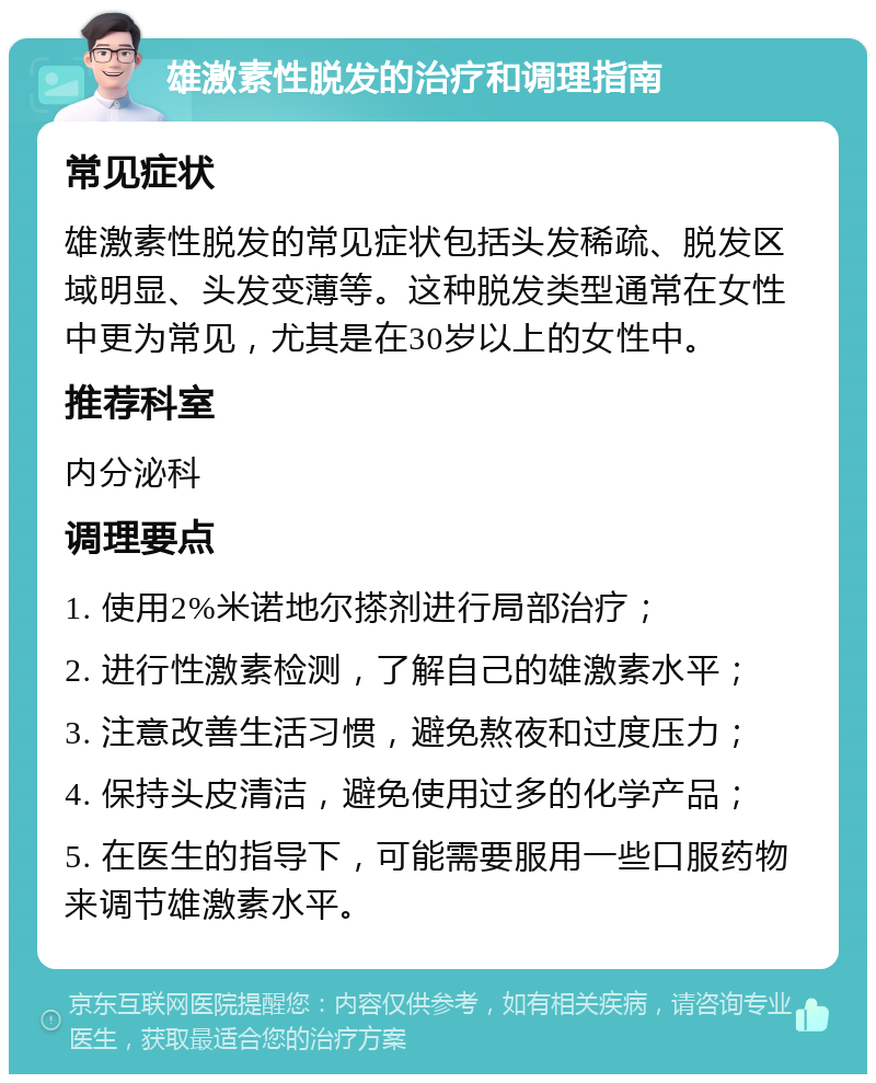 雄激素性脱发的治疗和调理指南 常见症状 雄激素性脱发的常见症状包括头发稀疏、脱发区域明显、头发变薄等。这种脱发类型通常在女性中更为常见，尤其是在30岁以上的女性中。 推荐科室 内分泌科 调理要点 1. 使用2%米诺地尔搽剂进行局部治疗； 2. 进行性激素检测，了解自己的雄激素水平； 3. 注意改善生活习惯，避免熬夜和过度压力； 4. 保持头皮清洁，避免使用过多的化学产品； 5. 在医生的指导下，可能需要服用一些口服药物来调节雄激素水平。