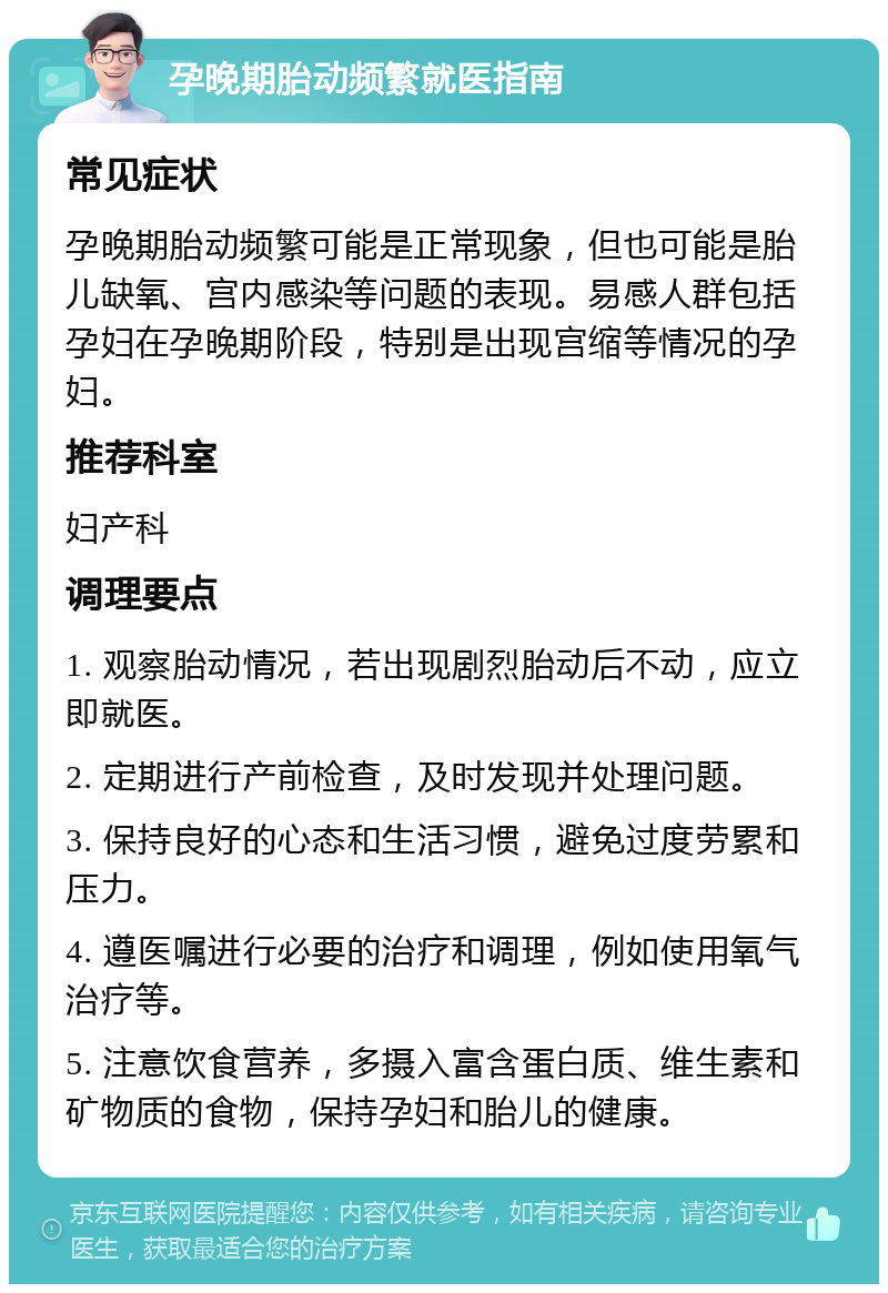 孕晚期胎动频繁就医指南 常见症状 孕晚期胎动频繁可能是正常现象，但也可能是胎儿缺氧、宫内感染等问题的表现。易感人群包括孕妇在孕晚期阶段，特别是出现宫缩等情况的孕妇。 推荐科室 妇产科 调理要点 1. 观察胎动情况，若出现剧烈胎动后不动，应立即就医。 2. 定期进行产前检查，及时发现并处理问题。 3. 保持良好的心态和生活习惯，避免过度劳累和压力。 4. 遵医嘱进行必要的治疗和调理，例如使用氧气治疗等。 5. 注意饮食营养，多摄入富含蛋白质、维生素和矿物质的食物，保持孕妇和胎儿的健康。