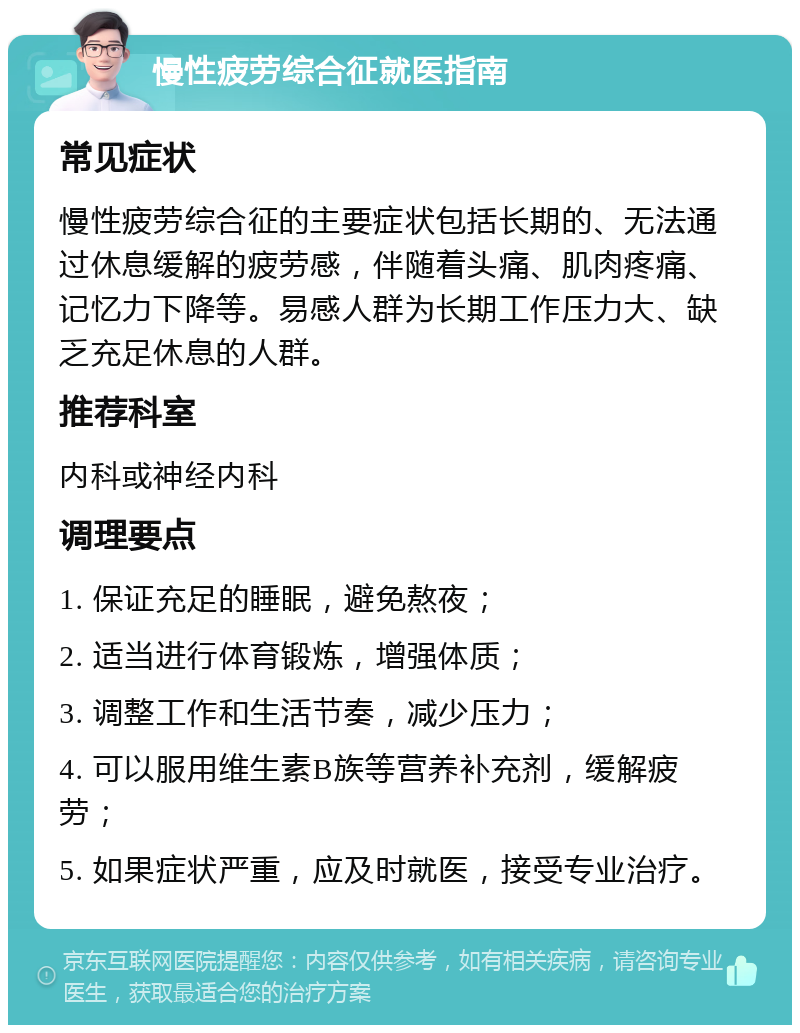 慢性疲劳综合征就医指南 常见症状 慢性疲劳综合征的主要症状包括长期的、无法通过休息缓解的疲劳感，伴随着头痛、肌肉疼痛、记忆力下降等。易感人群为长期工作压力大、缺乏充足休息的人群。 推荐科室 内科或神经内科 调理要点 1. 保证充足的睡眠，避免熬夜； 2. 适当进行体育锻炼，增强体质； 3. 调整工作和生活节奏，减少压力； 4. 可以服用维生素B族等营养补充剂，缓解疲劳； 5. 如果症状严重，应及时就医，接受专业治疗。