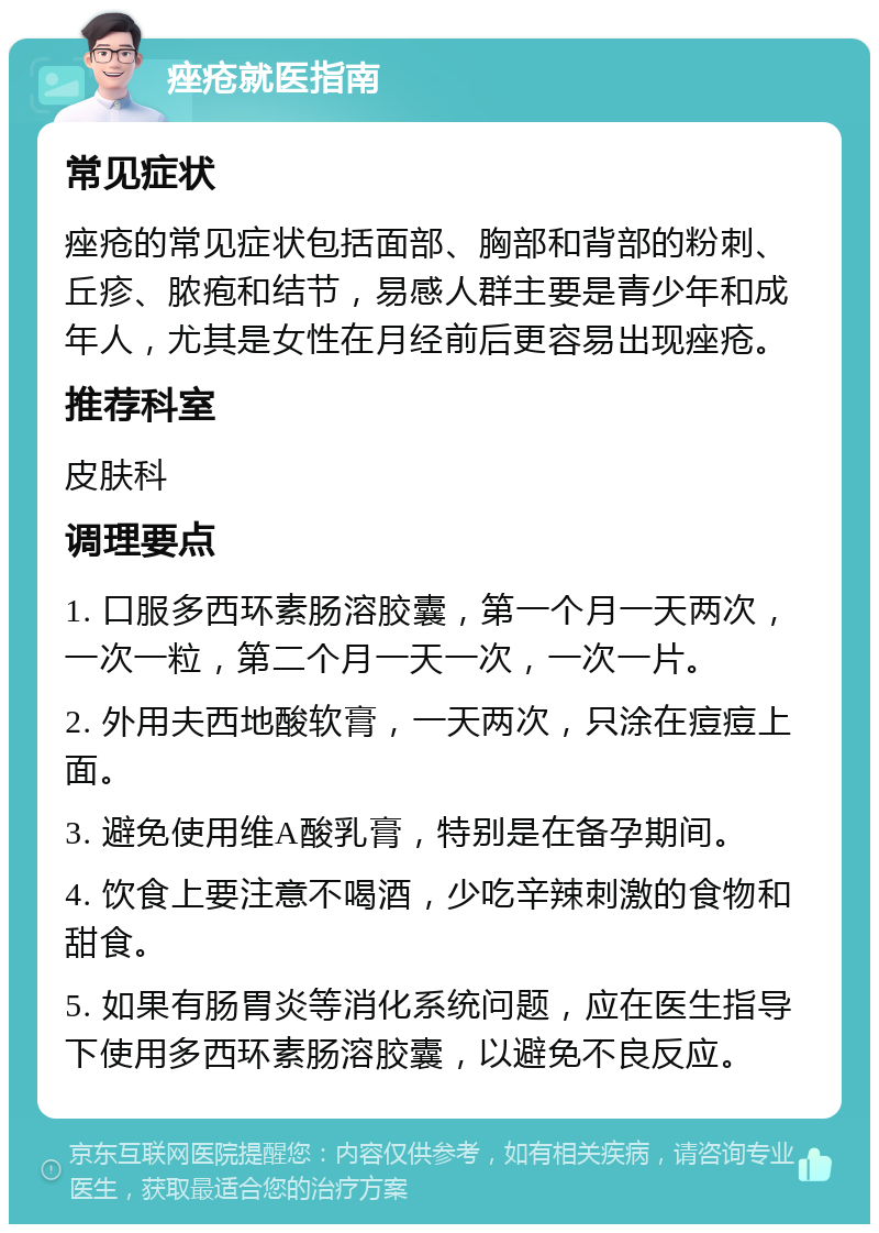 痤疮就医指南 常见症状 痤疮的常见症状包括面部、胸部和背部的粉刺、丘疹、脓疱和结节，易感人群主要是青少年和成年人，尤其是女性在月经前后更容易出现痤疮。 推荐科室 皮肤科 调理要点 1. 口服多西环素肠溶胶囊，第一个月一天两次，一次一粒，第二个月一天一次，一次一片。 2. 外用夫西地酸软膏，一天两次，只涂在痘痘上面。 3. 避免使用维A酸乳膏，特别是在备孕期间。 4. 饮食上要注意不喝酒，少吃辛辣刺激的食物和甜食。 5. 如果有肠胃炎等消化系统问题，应在医生指导下使用多西环素肠溶胶囊，以避免不良反应。